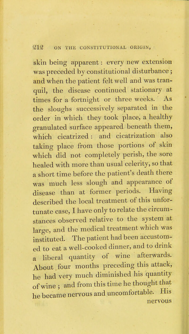 skin being apparent: every new extension was preceded by constitutional disturbance; and when the patient felt well and was tran- quil, the disease continued stationary at times for a fortnight or three weeks. As the sloughs successively separated in the order in which they took place, a healthy granulated surface appeared beneath them, which cicatrized: and cicatrization also taking place from those portions of skin which did not completely perish, the sore healed with more than usual celerity, so that a short time before the patient's death there was much less slough and appearance of disease than at former periods. Having described the local treatment of this unfor- tunate case, I have only to relate the circum- stances observed relative to the system at large, and the medical treatment which was instituted. The patient had been accustom- ed to eat a well-cooked dinner, and to drink a liberal quantity of wine afterwards. About four months preceding this attack, he had very much diminished his quantity of wine ; and from this time he thought that he became nervous and uncomfortable. His nervous