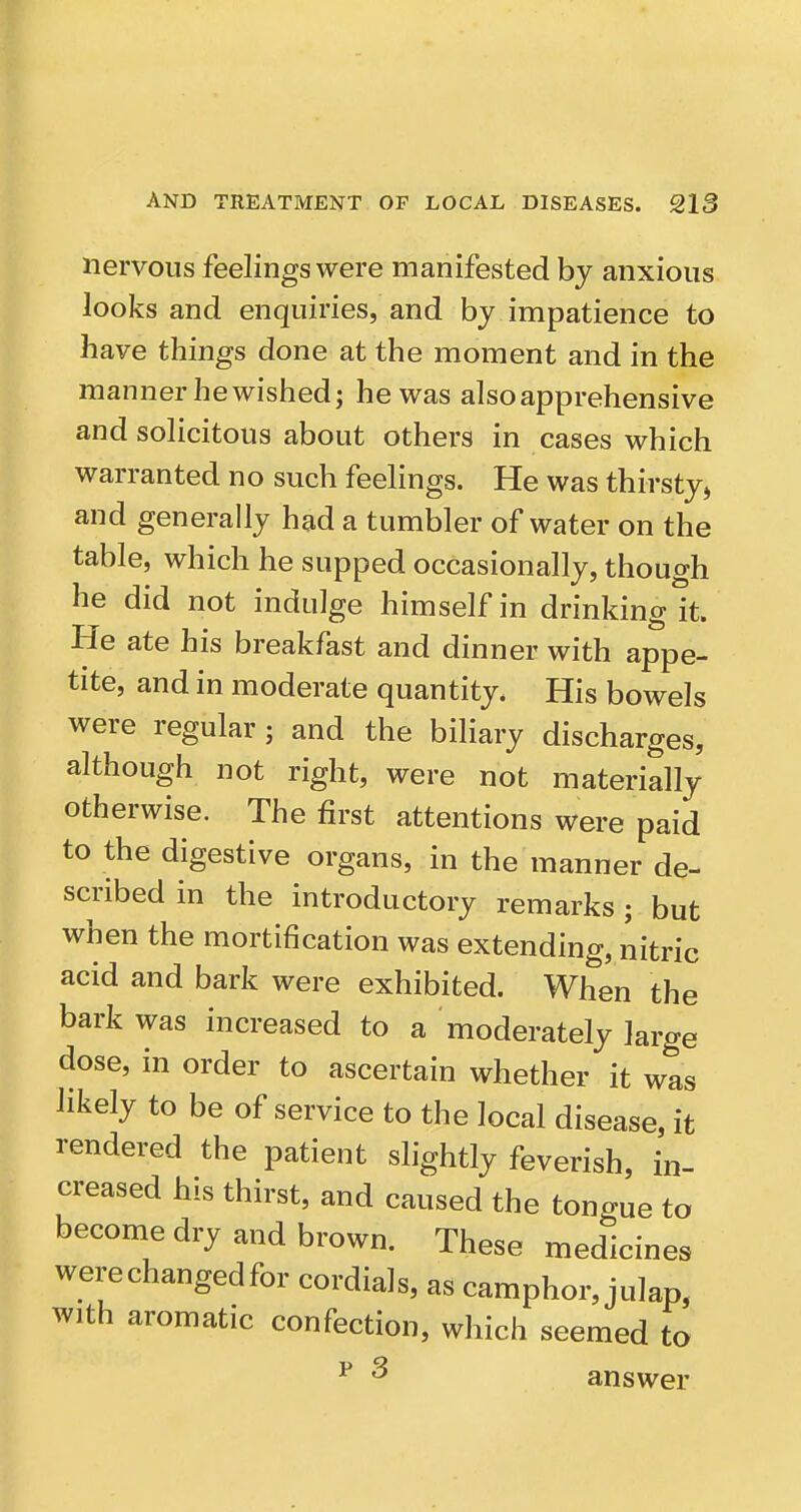 nervous feelings were manifested by anxious looks and enquiries, and by impatience to have things done at the moment and in the manner he wished; he was also apprehensive and solicitous about others in cases which warranted no such feelings. He was thirsty, and generally had a tumbler of water on the table, which he supped occasionally, though he did not indulge himself in drinking It. He ate his breakfast and dinner with appe- tite, and in moderate quantity. His bowels were regular; and the biliary discharges, although not right, were not materially otherwise. The first attentions were paid to the digestive organs, in the manner de- scribed in the introductory remarks ; but when the mortification was extending, nitric acid and bark were exhibited. When the bark was increased to a moderately large dose, in order to ascertain whether it was likely to be of service to the local disease, it rendered the patient slightly feverish, in- creased his thirst, and caused the tongue to become dry and brown. These medicines werechangedfor cordials, as camphor, julap, with aromatic confection, which seemed to ^ ^ answer