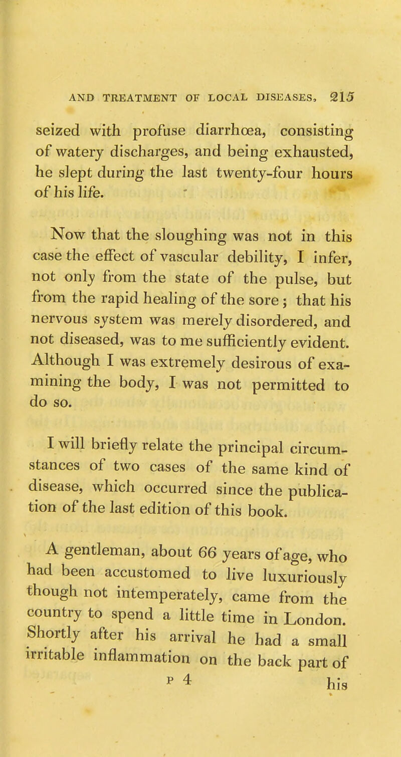 seized with profuse diarrhoea, consisting of watery discharges, and being exhausted, he slept during the last twenty-four hours of his life. Now that the sloughing was not in this case the effect of vascular debility, I infer, not only from the state of the pulse, but from the rapid healing of the sore; that his nervous system was merely disordered, and not diseased, was to me sufficiently evident. Although I was extremely desirous of exa- mining the body, I was not permitted to do so. I will briefly relate the principal circum- stances of two cases of the same kind of disease, which occurred since the publica- tion of the last edition of this book. A gentleman, about 66 years of age, who had been accustomed to live luxuriously though not intemperately, came from the country to spend a little time in London. Shortly after his arrival he had a small irritable inflammation on the back part of