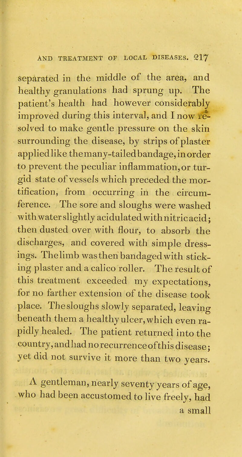 Separated in the middle of the area, and healthy granulations had sprung up. The patient's health had however considerably improved during this interval, and I now te~ solved to make gentle pressure on the skin surrounding the disease, by strips of plaster applied like themany-tailedbandage, in order to prevent the peculiar inflammation,or tur- gid state of vessels which preceded the mor- tification, from occurring iri the circum- ference. The sore and sloughs were washed with water slightly acidulated withnitricacid; then dusted over with flour, to absorb the discharges, and covered with simple dress- ings. Thelimb was then bandaged with stick- ing plaster and a calico roller. The result of this treatment exceeded my expectations, for no farther extension of the disease took place. The sloughs slowly separated, leaving beneath them a healthy ulcer, which even ra- pidly healed. The patient returned into the country, andhad norecurrenceof this disease; yet did not survive it more than two years. A gentleman, nearly seventy years of age, who had been accustomed to live freely, had a small