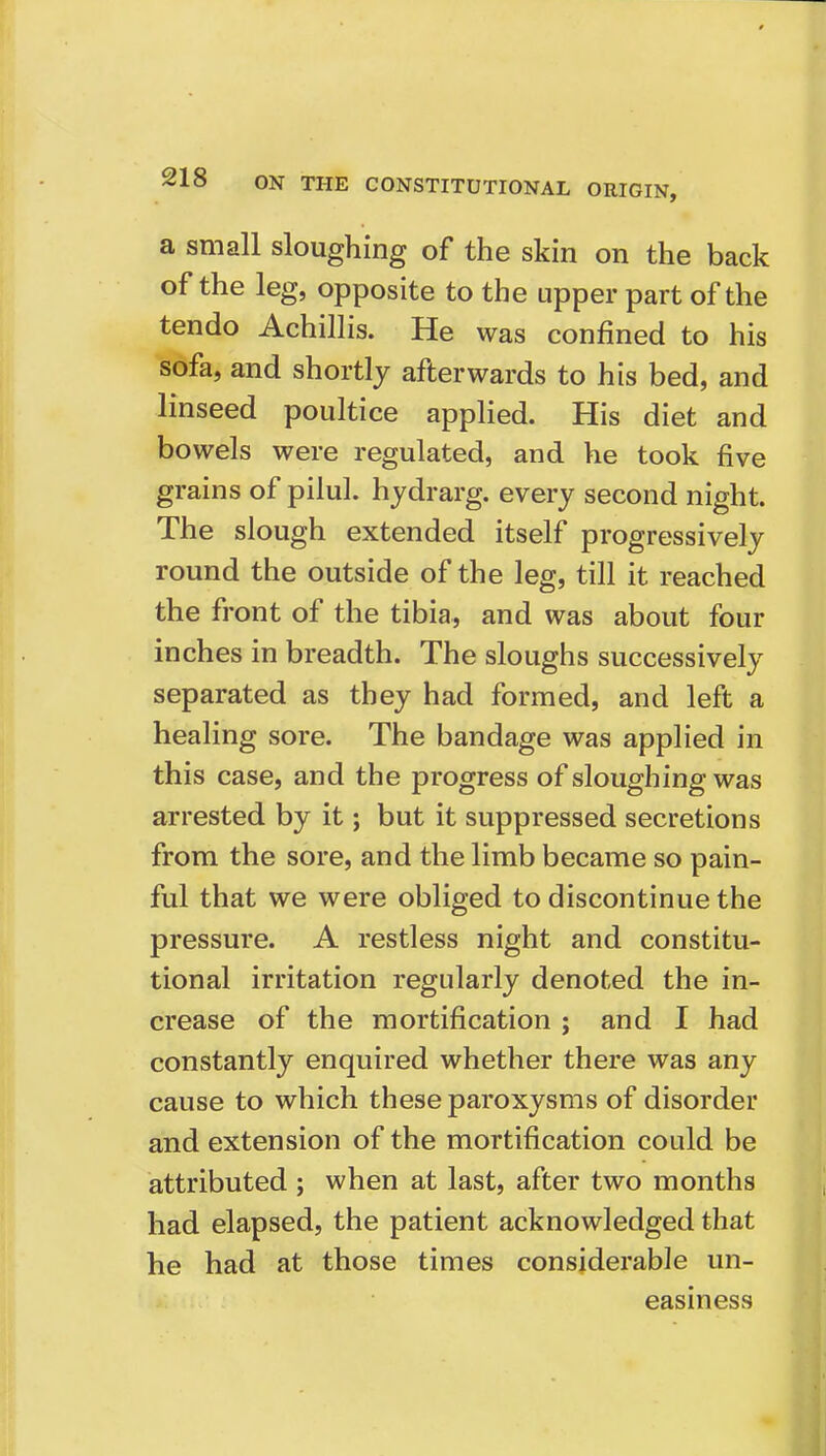 a small sloughing of the skin on the back of the leg, opposite to the upper part of the tendo Achillis. He was confined to his sofa, and shortly afterwards to his bed, and linseed poultice applied. His diet and bowels were regulated, and he took five grains of pilul. hydrarg. every second night. The slough extended itself progressively round the outside of the leg, till it reached the front of the tibia, and was about four inches in breadth. The sloughs successively separated as they had formed, and left a healing sore. The bandage was applied in this case, and the progress of sloughing was arrested by it; but it suppressed secretions from the sore, and the limb became so pain- ful that we were obliged to discontinue the pressure. A restless night and constitu- tional irritation regularly denoted the in- crease of the mortification j and I had constantly enquired whether there was any cause to which these paroxysms of disorder and extension of the mortification could be attributed ; when at last, after two months had elapsed, the patient acknowledged that he had at those times considerable un- easiness