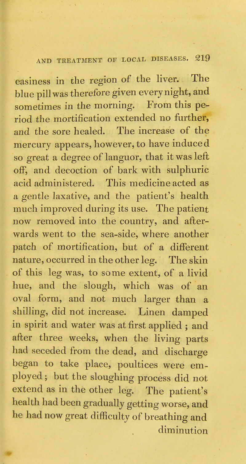 easiness in the region of the liver. The blue pill was therefore given every night, and sometimes in the morning. From this pe- riod the mortification extended no further, and the sore healed. The increase of the mercury appears, however, to have induced so great a degree of languor, that it was left off, and decoction of bark with sulphuric acid administered. This medicine acted as a gentle laxative, and the patient's health much improved during its use. The patient now removed into the country, and after- wards went to the sea-side, where another patch of mortification, but of a different nature, occurred in the other leg. The skin of this leg was, to some extent, of a livid hue, and the slough, which was of an oval form, and not much larger than a shilling, did not increase. Linen damped in spirit and water was at first applied ; and after three weeks, when the living parts had seceded from the dead, and discharge began to take place, poultices were em- ployed ; but the sloughing process did not extend as in the other leg. The patient's health had been gradually getting worse, and he had now great difficulty of breathing and diminution