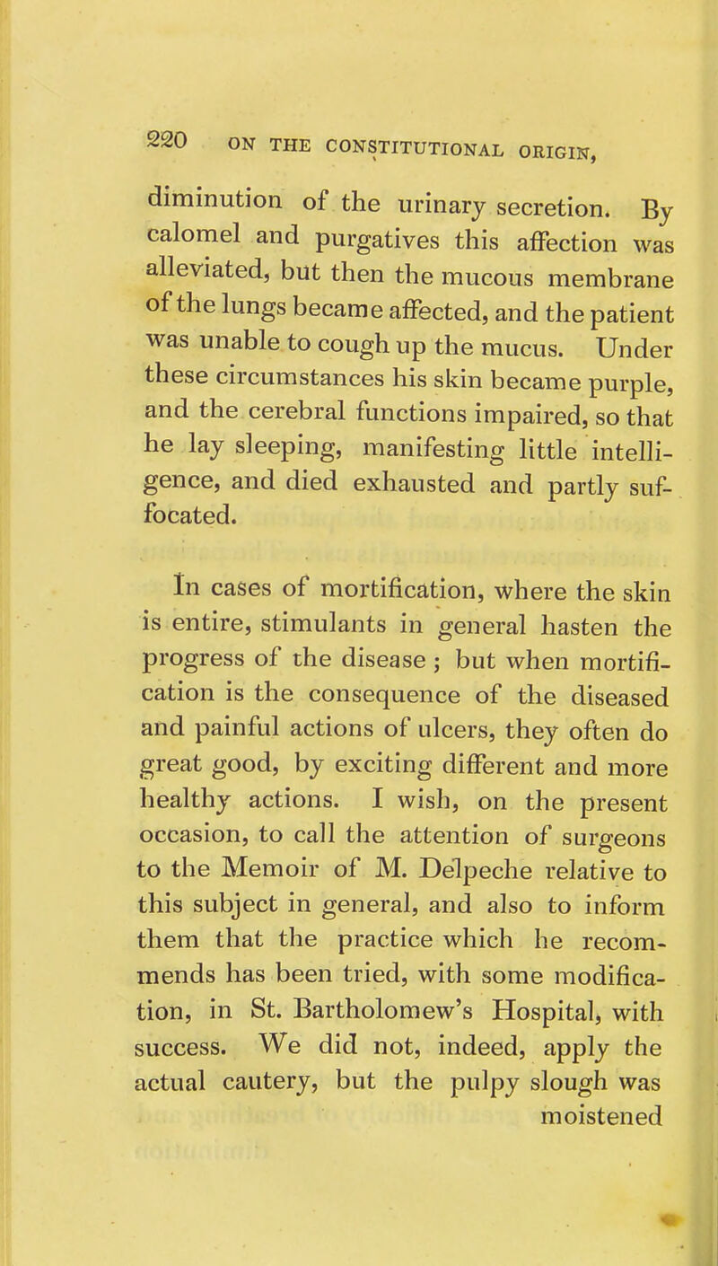 diminution of the urinary secretion. By calomel and purgatives this affection was alleviated, but then the mucous membrane of the lungs became affected, and the patient was unable to cough up the mucus. Under these circumstances his skin became purple, and the cerebral functions impaired, so that he lay sleeping, manifesting little intelli- gence, and died exhausted and partly suf- focated. In cases of mortification, where the skin is entire, stimulants in general hasten the progress of the disease; but when mortifi- cation is the consequence of the diseased and painful actions of ulcers, they often do great good, by exciting different and more healthy actions. I wish, on the present occasion, to call the attention of surgeons to the Memoir of M. Delpeche relative to this subject in general, and also to inform them that the practice which he recom- mends has been tried, with some modifica- tion, in St. Bartholomew's Hospital, with success. We did not, indeed, apply the actual cautery, but the pulpy slough was moistened