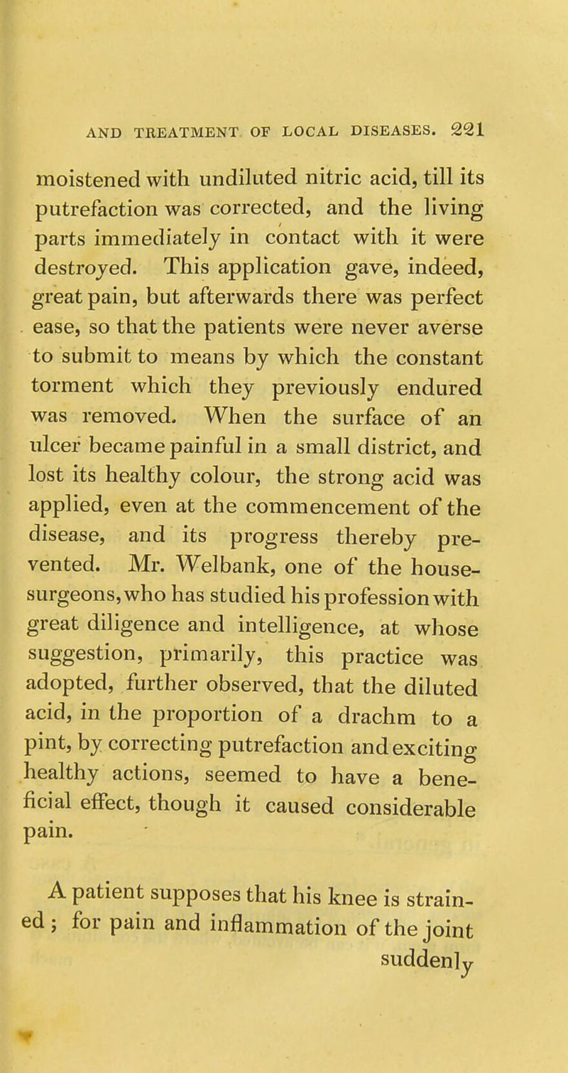 moistened with undiluted nitric acid, till its putrefaction was corrected, and the living parts immediately in contact with it were destroyed. This application gave, indeed, great pain, but afterwards there was perfect . ease, so that the patients were never averse to submit to means by which the constant torment which they previously endured was removed. When the surface of an ulcer became painful in a small district, and lost its healthy colour, the strong acid was applied, even at the commencement of the disease, and its progress thereby pre- vented. Mr. Welbank, one of the house- surgeons, who has studied his profession with great diligence and intelligence, at whose suggestion, primarily, this practice was adopted, further observed, that the diluted acid, in the proportion of a drachm to a pint, by correcting putrefaction and exciting healthy actions, seemed to have a bene- ficial effect, though it caused considerable pain. A patient supposes that his knee is strain- ed ; for pain and inflammation of the joint suddenly