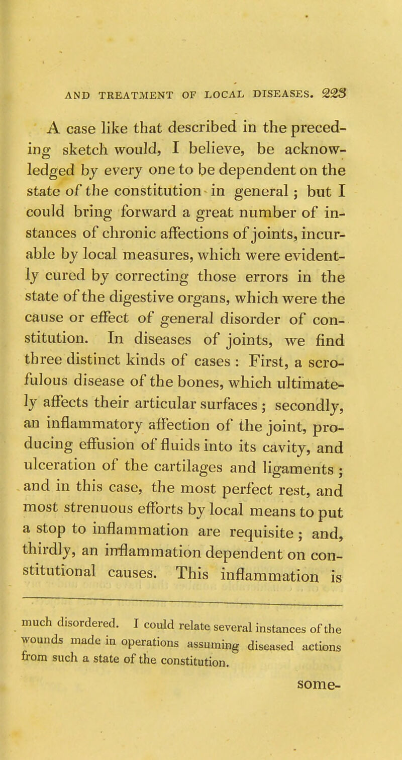 A case like that described in the preced- ing sketch would, I believe, be acknow- ledged by every one to be dependent on the state of the constitution in general; but I could bring forward a great number of in- stances of chronic affections of joints, incur- able by local measures, which were evident- ly cured by correcting those errors in the state of the digestive organs, which were the cause or effect of general disorder of con- stitution. In diseases of joints, we find three distinct kinds of cases : First, a scro- fulous disease of the bones, which ultimate- ly affects their articular surfaces ; secondly, an inflammatory affection of the joint, pro- ducing effusion of fluids into its cavity, and ulceration of the cartilages and ligaments ; and in this case, the most perfect rest, and most strenuous efforts by local means to put a stop to inflammation are requisite ; and, thirdly, an inffammation dependent on con- stitutional causes. This inflammation is much disordered. I could relate several instances of the wounds made in operations assuming diseased actions from such a state of the constitution. some-