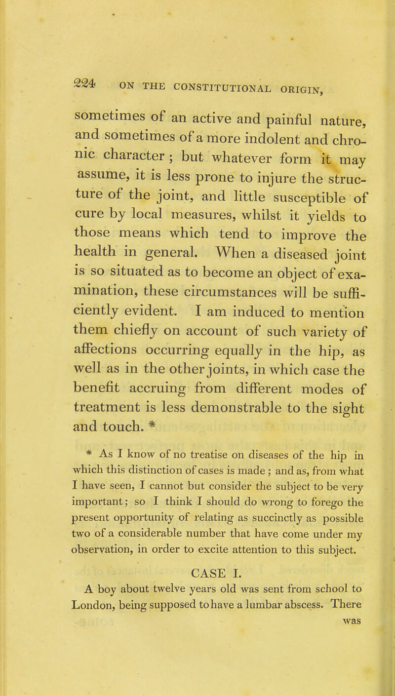 sometimes of an active and painful nature, and sometimes of a more indolent and chro- nic character; but whatever form it may assume, it is less prone to injure the struc- ture of the joint, and little susceptible of cure by local measures, whilst it yields to those means which tend to improve the health in general. When a diseased joint is so situated as to become an object of exa- mination, these circumstances will be suffi- ciently evident. I am induced to mention them chiefly on account of such variety of affections occurring equally in the hip, as well as in the other joints, in which case the benefit accruing from different modes of treatment is less demonstrable to the sight and touch. * * As I know of no treatise on diseases of the hip in which this distinction of cases is made ; and as, from what I have seen, I cannot but consider the subject to be very important; so I think I should do wrong to forego the present opportunity of relating as succinctly as possible two of a considerable number that have come under my observation, in order to excite attention to this subject. CASE I. A boy about twelve years old was sent from school to London, being supposed to have a lumbar abscess. There was