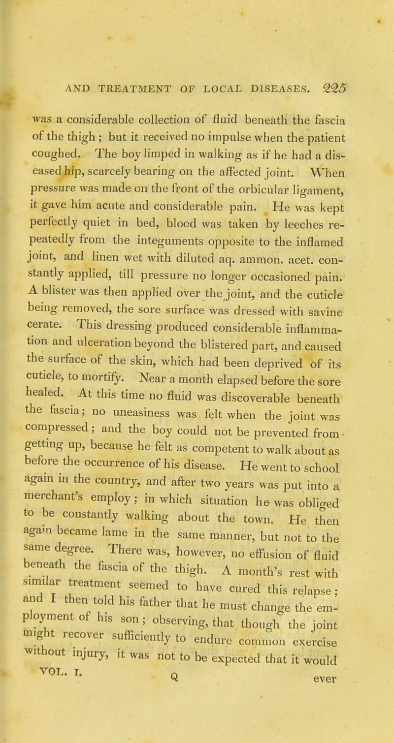 was a considerable collection of fluid beneath the fascia of the thigh ; but it received no impulse when the patient coughed. The boy limped in walking as if he had a dis- eased hip, scarcely bearing on the affected joint. When pressure was made on the front of the orbicular ligament, it gave him acute and considerable pain. He was kept perfectly quiet in bed, blood was taken by leeches re- peatedly from the integuments opposite to the inflamed jomt, and linen wet with diluted aq. ammon. acet. con- stantly applied, till pressure no longer occasioned pain. A blister was then applied over the Joint, and the cuticle being removed, the sore surface was dressed with savine cerate. This dressing produced considerable inflamma- tion and ulceration beyond the blistered part, and caused the surface of the skin, which had been deprived of its cuticle, to mortify. Near a month elapsed before the sore healed. At this time no fluid was discoverable beneath the fascia; no uneasiness was felt when the joint was compressed; and the boy could not be prevented from gettmg up, because he felt as competent to walk about as before the occurrence of his disease. He went to school again in the country, and after two years was put into a merchant's employ; in which situation he was obliged to be constantly walking about the town. He then again became lame in the same manner, but not to the same degree. There was, however, no effusion of fluid beneath the fascia of the thigh. A month's rest with similar treatment seemed to have cured this relapse; and I then told his father that he must change the em- ployment of his son; observing, that though the joint might recover sufficiently to endure common exercise without mjury, it was not to be expected that it would VOL. I. n Q ever