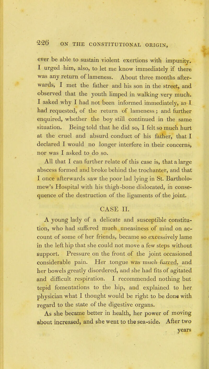 ever be able to sustain violent exertions with impunity. I urged him, also, to let me know immediately if there was any return of lameness. About three months after- wards, 1 met the father and his son in the street, and observed that the youth limped in walking very much. I asked why I had not been informed immediately, as I had requested, of the return of lameness; and further enquired, whether the boy still continued in the same situation. Being told that he did so, I felt so much hurt at the cruel and absurd conduct of his father, that I declared I would no longer interfere in their concerns, nor was I asked to do so. All that I can further relate of this case is, that a large abscess formed and broke behind the trochanter, and that I once afterwards saw the poor lad lying in St. Bartholo- mew's Hospital with his thigh-bone dislocated, in conse- quence of the destruction of the ligaments of the joint. CASE II. A young lady of a delicate and susceptible constitu- tion, who had suffered much uneasiness of mind on ac- count of some of her friends, became so excessively lame in the left hip that she could not move a few steps without support. Pressure on the front of the joint occasioned considerable pain. Her tongue was much fuj-red, and her bowels greatly disordered, and she had fits of agitated and difficult respiration. I recommended nothing but tepid fomentations to the hip, and explained to her physician what I thought would be right to be done with regard to the state of the digestive organs. As she became better in health, her power of moving about increased, and she went to the sea-side. After two years