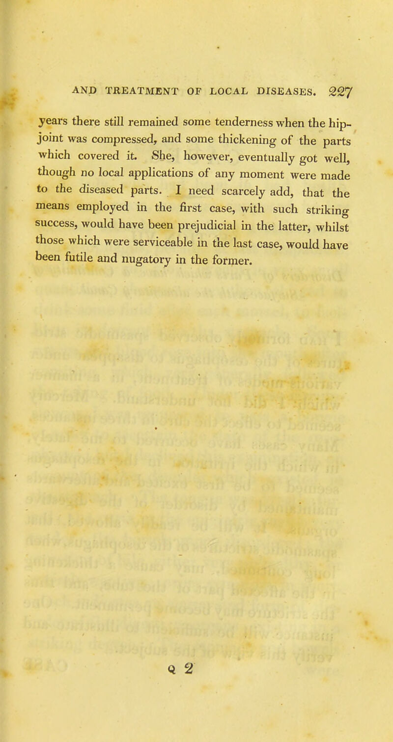years there still remained some tenderness when the hip- joint was compressed, and some thickening of the parts which covered it. She, however, eventually got well, though no local applications of any moment were made to the diseased parts. I need scarcely add, that the means employed in the first case, with such striking success, would have been prejudicial in the latter, whilst those which were serviceable in the last case, would have been futile and nugatory in the former.