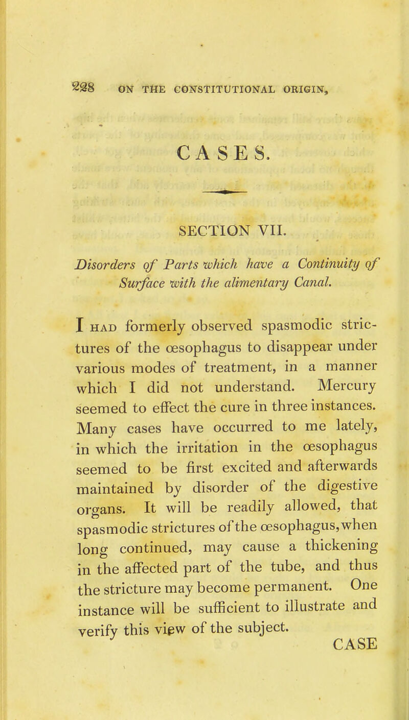 CASES. SECTION VII. Disorders of Parts which have a Continuity of Surface with the alimentary Canal. I HAD formerly observed spasmodic stric- tures of the oesophagus to disappear under various modes of treatment, in a manner which I did not understand. Mercury seemed to effect the cure in three instances. Many cases have occurred to me lately, in which the irritation in the oesophagus seemed to be first excited and afterwards maintained by disorder of the digestive organs. It will be readily allowed, that spasmodic strictures of the oesophagus, when long continued, may cause a thickening in the affected part of the tube, and thus the stricture may become permanent. One instance will be sufficient to illustrate and verify this view of the subject. ^ CASE