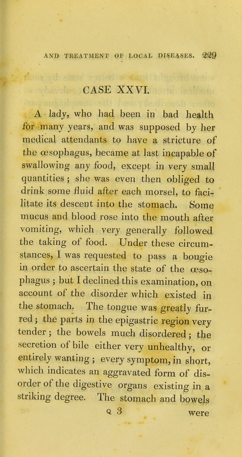 CASE XXVI. A lady, who had been in bad health for many years, and was supposed by her medical attendants to have a stricture of the oesophagus, became at last incapable of swallowing any food, except in very small quantities ; she was even then obliged to drink some fluid after each morsel, to faci- litate its descent into the stomach. Some mucus and blood rose into the mouth after vomiting, which very generally followed the taking of food. Under these circum- stances, I was requested to pass a bougie in order to ascertain the state of the oeso- phagus ; but I declined this examination, on account of the disorder which existed in the stomach. The tongue was greatly fur- red ; the parts in the epigastric region very tender; the bowels much disordered; the secretion of bile either very unhealthy, or entirely wanting ; every symptom, in short, which indicates an aggravated form of dis- order of the digestive organs existing in a striking degree. The stomach aud bpwels Q 3 were