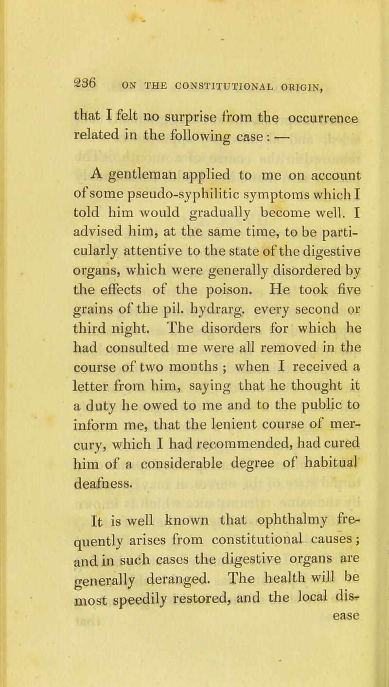 that I felt no surprise from the occurrence related in the following case: — A gentleman applied to me on account of some pseudo-sjphilitic symptoms which I told him would gradually become well. I advised him, at the same time, to be parti- cularly attentive to the state of the digestive organs, which were generally disordered by the effects of the poison. He took five grains of the pil. hydrarg. every second or third night. The disorders for which he had consulted me were all removed in the course of two months ; when I received a letter from him, saying that he thought it a duty he owed to me and to the public to inform me, that the lenient course of mer- cury, which I had recommended, had cured him of a considerable degree of habitual deafness. It is well known that ophthalmy fre- quently arises from constitutional causes j and in such cases the digestive organs are generally deranged. The health will be most speedily restored, and the local dis^ ease