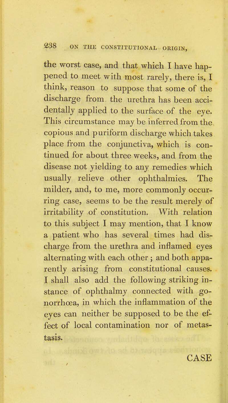 the worst case, and that which I have hap- pened to meet with most rarely, there is, I think, reason to suppose that some of the discharge from the urethra has been acci- dentally applied to the surface of the eye. This circumstance may be inferred from the copious and puriform discharge which takes place from the conjunctiva, which is con- tinued for about three weeks, and from the disease not yielding to any remedies which usually relieve other ophthalmies. The milder, and, to me, more commonly occur- ring case, seems to be the result merely of irritability of constitution. With relation to this subject I may mention, that I know a patient who has several times had dis- charge from the urethra and inflamed eyes alternating with each other; and both appa- rently arising from constitutional causes. I shall also add the following striking in- stance of ophthalmy connected with go- norrhoea, in which the inflammation of the eyes can neither be supposed to be the ef- fect of local contamination nor of metas- tasis.