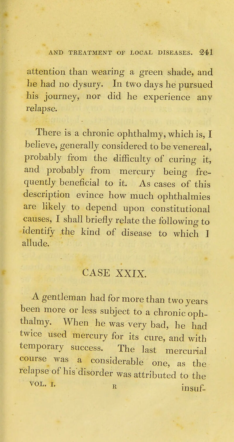 attention than wearing a green shade, and he had no djsurj. In two days he pursued his journey, nor did he experience any relapse. There is a chronic ophthalmy, which is, I beheve, generally considered to be venereal, probably from the difficulty of curing it, and probably from mercury being fre- quently beneficial to it. As cases of this description evince how much ophthalmies are likely to depend upon constitutional causes, I shall briefly relate the following to identify the kind of disease to which I allude. CASE XXIX. A gentleman had for more than two years been more or less subject to a chronic oph- thalmy. When he was very bad, he had twice used mercury for its cure, and with temporary success. The last mercurial course was a considerable one, as the relapse of his disorder was attributed to the It insuf-