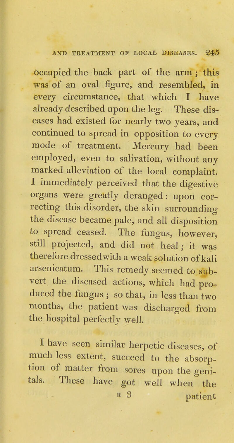 occupied the back part of the arm ; this was of an oval figure, and resembled, in every circumstance, that which I have already described upon the leg. These dis- eases had existed for nearly two years, and continued to spread in opposition to every mode of treatment. Mercury had been employed, even to salivation, without any marked alleviation of the local complaint. I immediately perceived that the digestive organs were greatly deranged: upon cor- recting this disorder, the skin surrounding the disease became pale, and all disposition to spread ceased. The fungus, however, still projected, and did not heal; it was therefore dressed with a weak solution of kali arsenicatum. This remedy seemed to sub- vert the diseased actions, which had pro- duced the fungus ; so that, in less than two months, the patient was discharged from the hospital perfectly well. I have seen similar herpetic diseases, of much less extent, succeed to the absorp- tion of matter from sores upon the geni- tals. These have got well when the ^ 3 patient