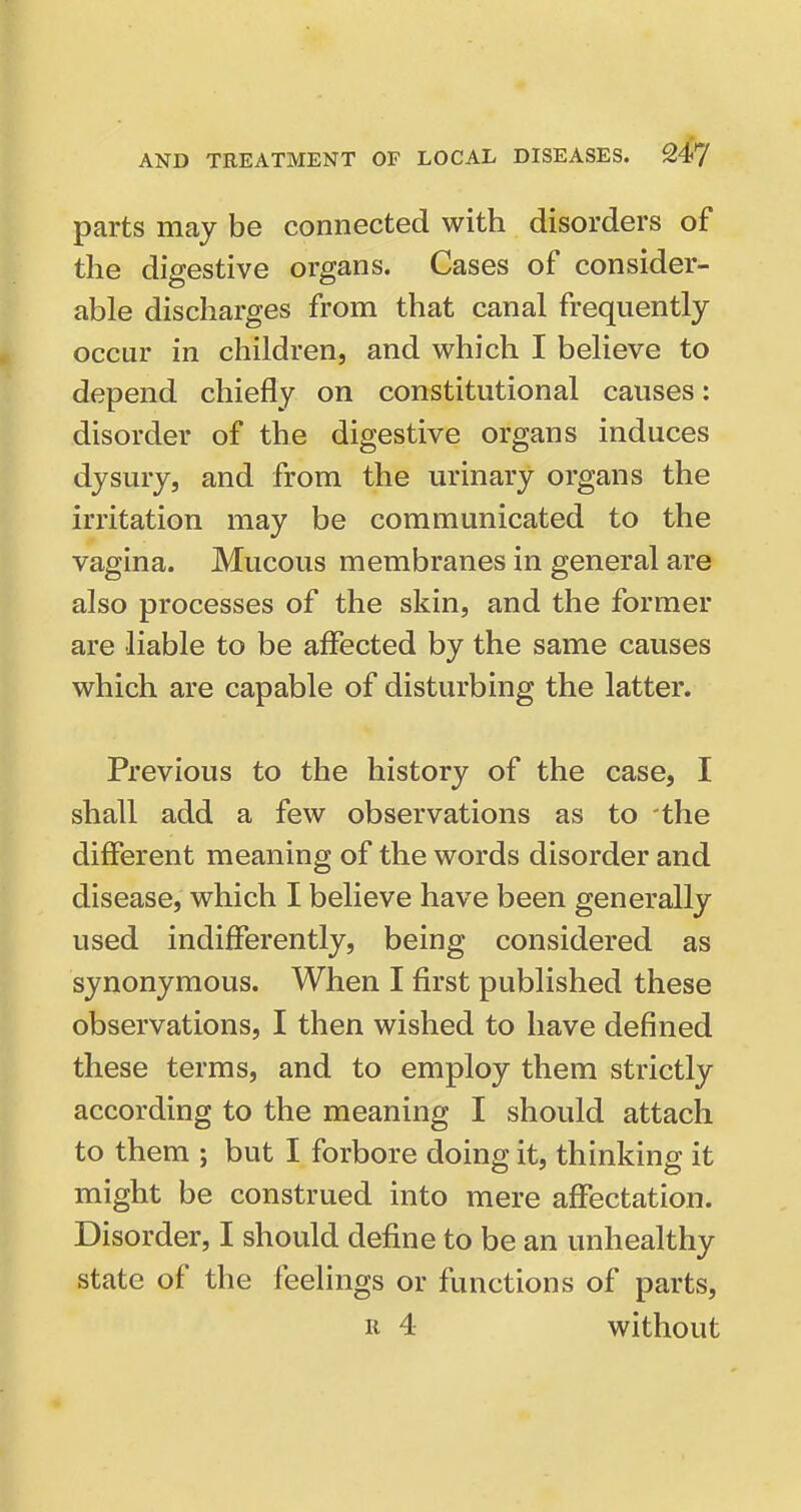 parts may be connected with disorders of the digestive organs. Cases of consider- able discharges from that canal frequently occur in children, and which I believe to depend chiefly on constitutional causes: disorder of the digestive organs induces dysury, and from the urinary organs the irritation may be communicated to the vagina. Mucous membranes in general are also processes of the skin, and the former are liable to be affected by the same causes which are capable of disturbing the latter. Previous to the history of the case, I shall add a few observations as to the different meaning of the words disorder and disease, which I believe have been generally used indifferently, being considered as synonymous. When I first published these observations, I then wished to have defined these terms, and to employ them strictly according to the meaning I should attach to them ; but I forbore doing it, thinking it might be construed into mere affectation. Disorder, I should define to be an unhealthy state of the feelings or functions of parts, R 4 without