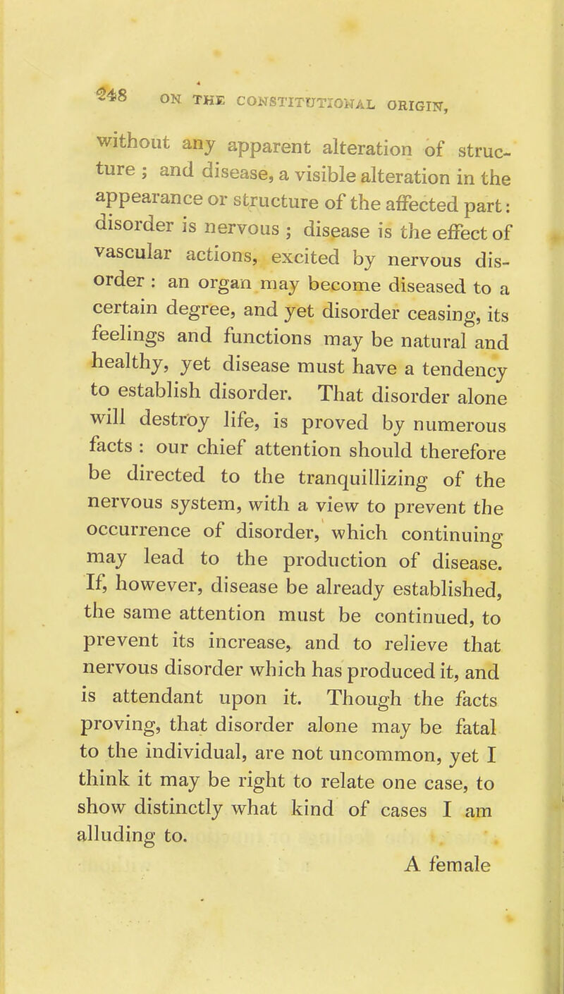 without any apparent alteration of struc- ture ; and disease, a visible alteration in the appearance or structure of the affected part; disorder is nervous ; disease is the effect of vascular actions, excited by nervous dis- order : an organ may become diseased to a certain degree, and yet disorder ceasing, its feelings and functions may be natural and healthy, yet disease must have a tendency to establish disorder. That disorder alone will destroy life, is proved by numerous facts : our chief attention should therefore be directed to the tranquillizing of the nervous system, with a view to prevent the occurrence of disorder, which continuing may lead to the production of disease. If, however, disease be already established, the same attention must be continued, to prevent its increase, and to relieve that nervous disorder which has produced it, and is attendant upon it. Though the facts proving, that disorder alone may be fatal to the individual, are not uncommon, yet I think it may be right to relate one case, to show distinctly what kind of cases I am alluding to. A female