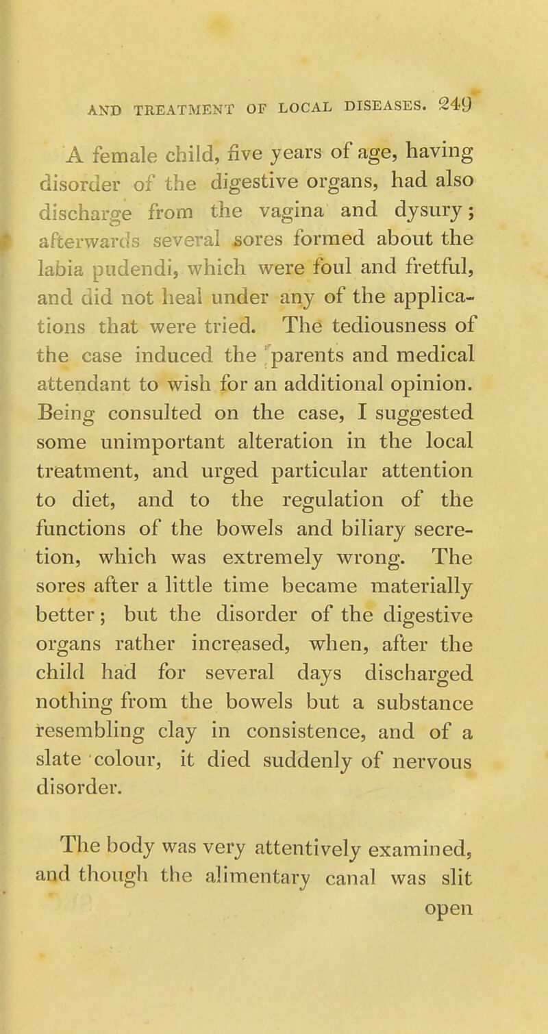 A female child, five years of age, having disorder of the digestive organs, had also discharge from the vagina and dysurj; afterwards several ^ores formed about the labia pudendi, which were foul and fretful, and did not heal under any of the applica- tions that were tried. The tediousness of the case induced the 'parents and medical attendant to wish for an additional opinion. Being consulted on the case, I suggested some unimportant alteration in the local treatment, and urged particular attention to diet, and to the regulation of the functions of the bowels and biliary secre- tion, which was extremely w^rong. The sores after a little time became materially better; but the disorder of the digestive organs rather increased, when, after the child had for several days discharged nothing from the bowels but a substance resembling clay in consistence, and of a slate colour, it died suddenly of nervous disorder. The body was very attentively examined, and though the alimentary canal was slit open