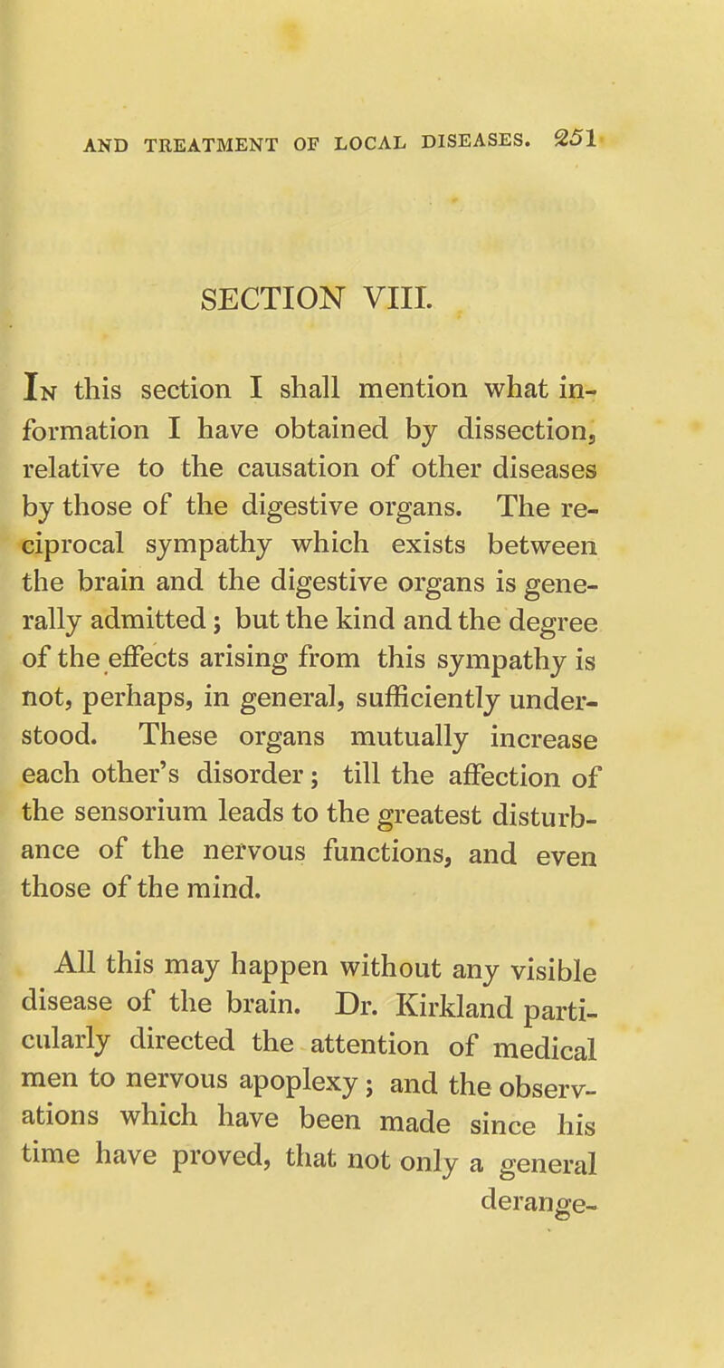 SECTION VIII. In this section I shall mention what in- formation I have obtained by dissection, relative to the causation of other diseases by those of the digestive organs. The re- ciprocal sympathy which exists between the brain and the digestive organs is gene- rally admitted j but the kind and the degree of the effects arising from this sympathy is not, perhaps, in general, sufficiently under- stood. These organs mutually increase each other's disorder; till the affection of the sensorium leads to the greatest disturb- ance of the nervous functions, and even those of the mind. All this may happen without any visible disease of the brain. Dr. Kirkland parti- cularly directed the attention of medical men to nervous apoplexy j and the observ- ations which have been made since his time have proved, that not only a general derange-