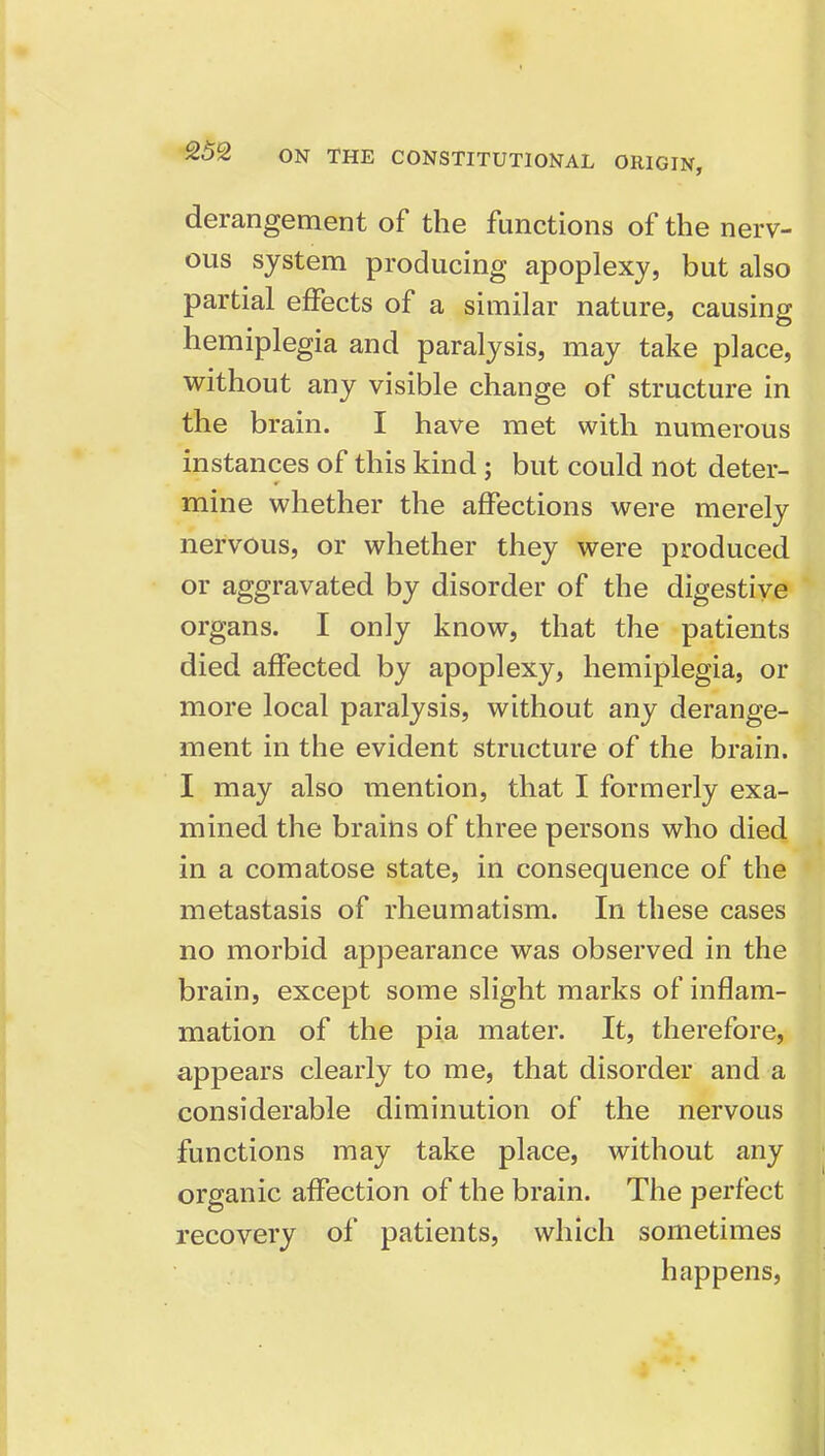 derangement of the functions of the nerv- ous system producing apoplexy, but also partial effects of a similar nature, causing hemiplegia and paralysis, may take place, without any visible change of structure in the brain. I have met with numerous instances of this kind; but could not deter- mine whether the affections were merely nervous, or whether they were produced or aggravated by disorder of the digestive organs. I only know, that the patients died affected by apoplexy, hemiplegia, or more local paralysis, without any derange- ment in the evident structure of the brain. I may also mention, that I formerly exa- mined the brains of three persons who died in a comatose state, in consequence of the metastasis of rheumatism. In these cases no morbid appearance was observed in the brain, except some slight marks of inflam- mation of the pia mater. It, therefore, appears clearly to me, that disorder and a considerable diminution of the nervous functions may take place, without any organic affection of the brain. The perfect recovery of patients, which sometimes happens.