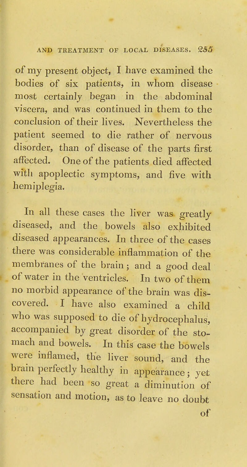 of my present object, I have examined the bodies of six patients, in whom disease most certainly began in the abdominal viscera, and was continued in them to the conclusion of their lives. Nevertheless the patient seemed to die rather of nervous disorder, than of disease of the parts first affected. One of the patients died affected with apoplectic symptoms, and five with hemiplegia. In all these cases the liver was greatly diseased, and the bowels also exjiibited diseased appearances. In three of the cases there was considerable inflammation of the membranes of the brain; and a good deal of water in the Ventricles. In two of them no morbid appearance of the brain was dis- covered. I have also examined a child who was supposed to die of hydrocephalus, accompanied by great disorder of the sto- mach and bowels. In this case the bowels were inflamed, the liver sound, and the brain perfectly healthy in appearance; yet there had been so great a diminution of sensation and motion, as to leave no doubt