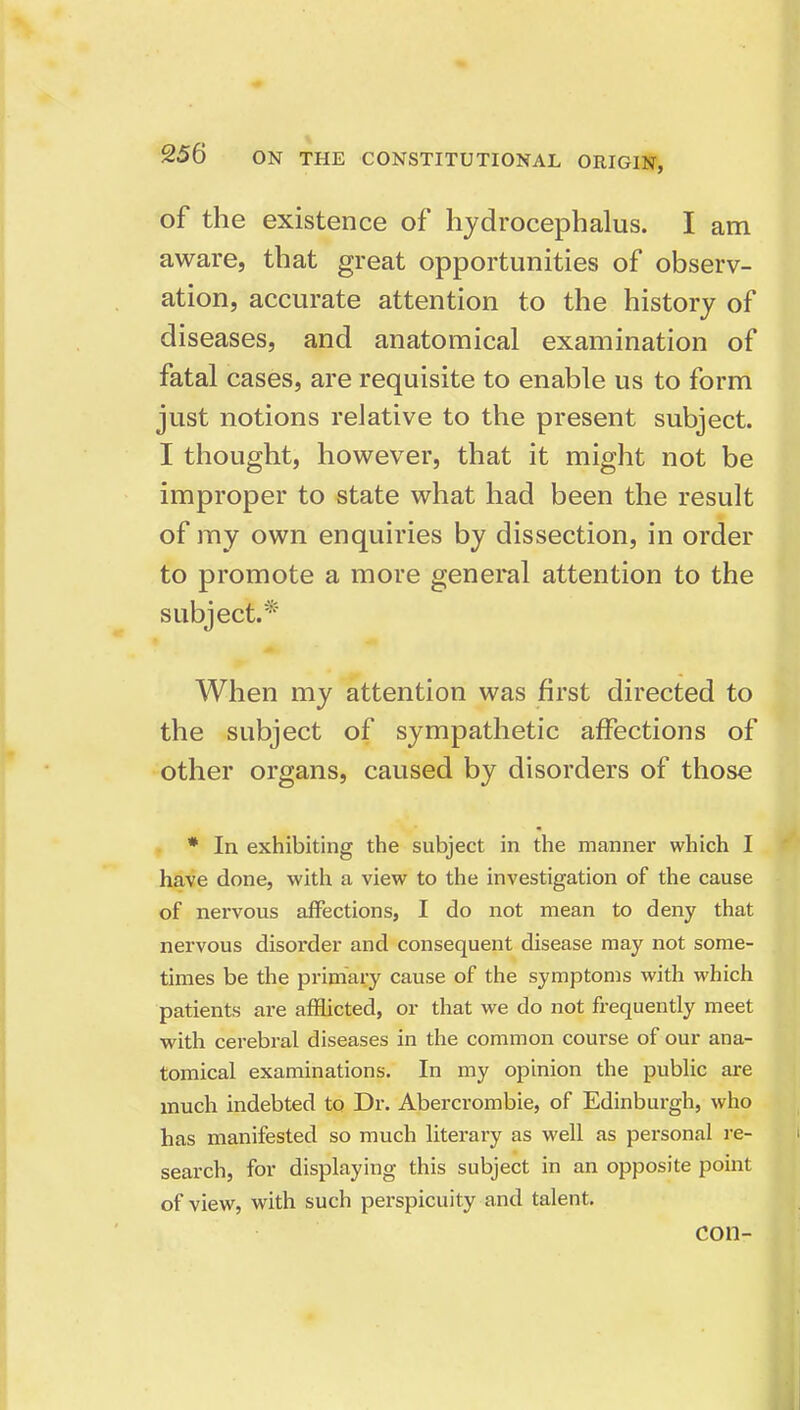 of the existence of hydrocephalus. I am aware, that great opportunities of observ- ation, accurate attention to the history of diseases, and anatomical examination of fatal cases, are requisite to enable us to form just notions relative to the present subject. I thought, however, that it might not be improper to state what had been the result of my own enquiries by dissection, in order to promote a more general attention to the subject.* When my attention was first directed to the subject of sympathetic affections of other organs, caused by disorders of those * In exhibiting the subject in the manner which I have done, with a view to the investigation of the cause of nervous affections, I do not mean to deny that nervous disorder and consequent disease may not some- times be the primary cause of the symptoms with which patients are afflicted, or that we do not frequently meet with cerebral diseases in the common course of our ana- tomical examinations. In my opinion the public are much indebted to Dr. Abercrombie, of Edinburgh, who has manifested so much literary as well as personal re- search, for displaying this subject in an opposite point of view, with such perspicuity and talent. con- I