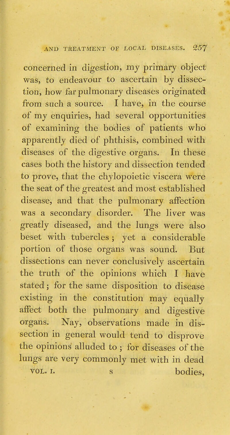 concerned in digestion, my primary object was, to endeavour to ascertain by dissec- tion, how far pulmonary diseases originated from such a source. I have, in the course of my enquiries, had several opportunities of examining the bodies of patients who apparently died of phthisis, combined with diseases of the digestive organs. In these cases both the history and dissection tended to prove, that the chylopoietic viscera were the seat of the greatest and most established disease, and that the pulmonary affection was a secondary disorder. The liver was greatly diseased, and the lungs were also beset with tubercles ; yet a considerable portion of those organs was sound. But dissections can never conclusively ascertain the truth of the opinions which I have stated; for the same disposition to disease existing in the constitution may equally affect both the pulmonary and digestive organs. Nay, observations made in dis- section in general would tend to disprove the opinions alluded to ; for diseases of the lungs are very commonly met with in dead VOL. I. s bodies,