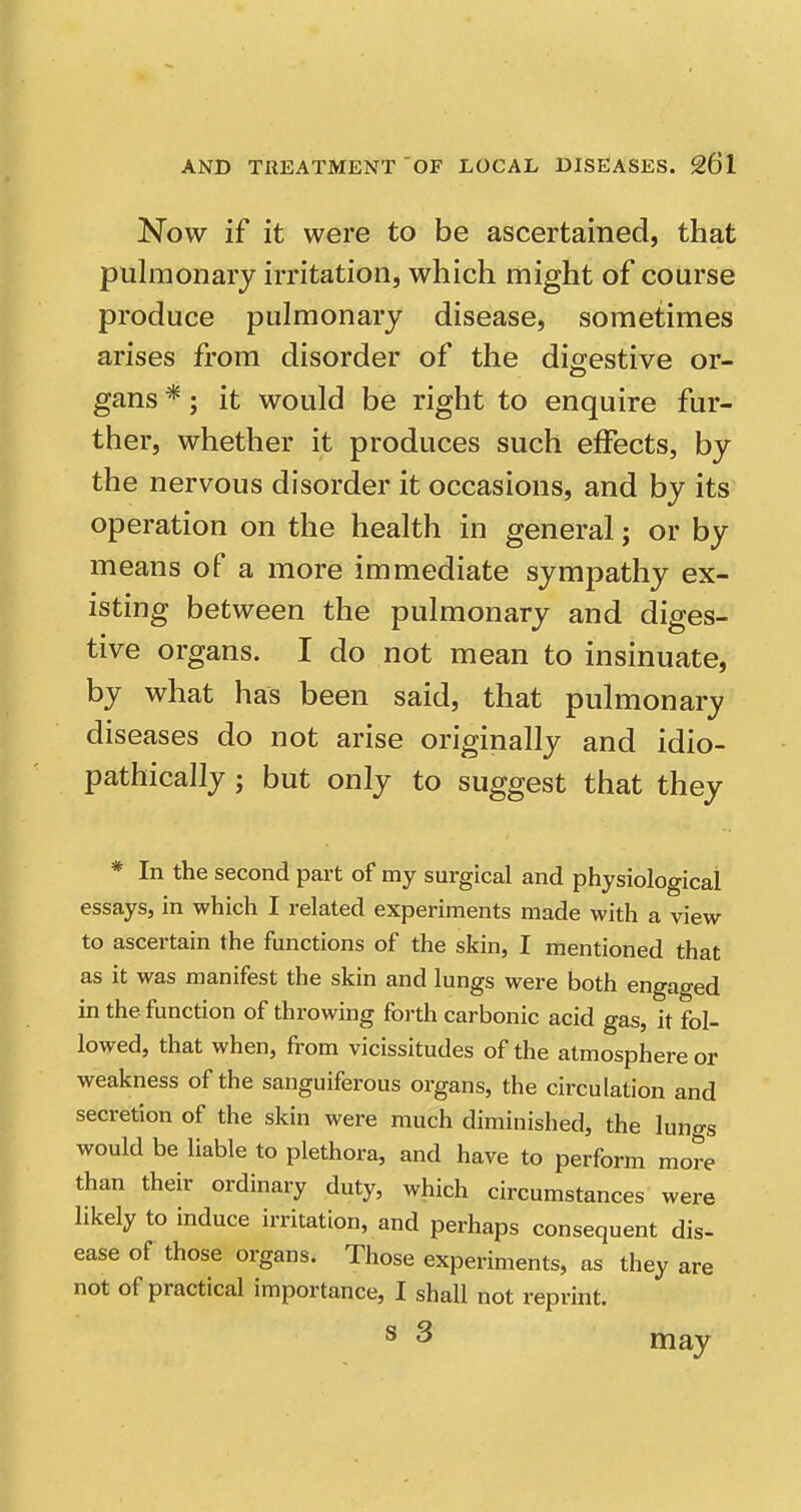 Now if it were to be ascertained, that pulmonary irritation, which might of course produce pulmonary disease, sometimes arises from disorder of the dicrestive or- gans *; it would be right to enquire fur- ther, whether it produces such effects, by the nervous disorder it occasions, and by its operation on the health in general; or by means of a more immediate sympathy ex- isting between the pulmonary and diges- tive organs. I do not mean to insinuate, by what has been said, that pulmonary diseases do not arise originally and idio- pathically; but only to suggest that they * In the second part of ray surgical and physiological essays, in which I related experiments made with a view to ascertain the functions of the skin, I mentioned that as it was manifest the skin and lungs were both engaged in the function of throwing forth carbonic acid gas, it fol- lowed, that when, from vicissitudes of the atmosphere or weakness of the sanguiferous organs, the circulation and secretion of the skin were much diminished, the luno-s would be liable to plethora, and have to perform more than their ordinary duty, which circumstances were likely to induce irritation, and perhaps consequent dis- ease of those organs. Those experiments, as they are not of practical importance, I shall not reprint. ® 3 may