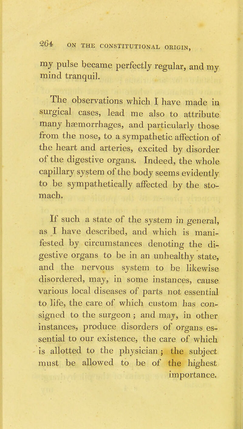 my pulse became perfectly regular, and my mind tranquil. The observations which I have made in surgical cases, lead me also to attribute many hemorrhages, and particularly those from the nose, to a sympathetic affection of the heart and arteries, excited by disorder of the digestive organs. Indeed, the whole capillary system of the body seems evidently to be sympathetically affected by the sto- mach. If such a state of the system in general, as I have described, and which is mani- fested by circumstances denoting the di- gestive organs to be in an unhealthy state, and the nervous system to be likewise disordered, may, in some instances, cause various local diseases of parts not essential to life, the care of which custom has con- signed to the surgeon; and may, in other instances, produce disorders of organs es- sential to our existence, the care of which ' is allotted to the physician; the subject must be allowed to be of the highest importance.