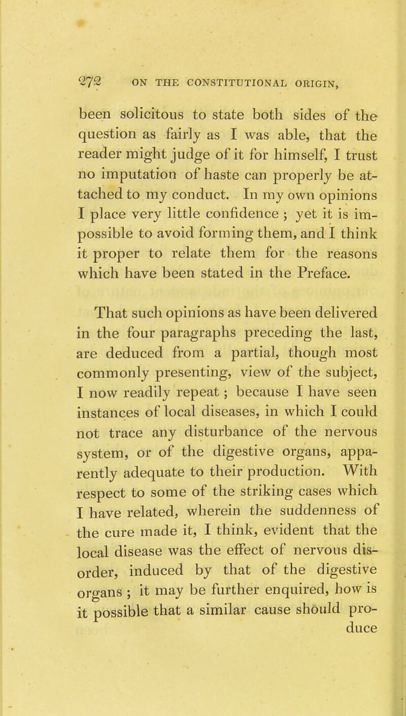 been solicitous to state both sides of the question as fairly as I was able, that the reader might judge of it for himself, I trust no imputation of haste can properly be at- tached to my conduct. In my own opinions I place very little confidence ; yet it is im- possible to avoid forming them, and I think it proper to relate them for the reasons which have been stated in the Preface. That such opinions as have been delivered in the four paragraphs preceding the last, are deduced from a partial, though most commonly presenting, view of the subject, I now readily repeat; because I have seen instances of local diseases, in which I could not trace any disturbance of the nervous system, or of the digestive organs, appa- rently adequate to their production. With respect to some of the striking cases which I have related, wherein the suddenness of the cure made it, I think, evident that the local disease was the effect of nervous dis- order, induced by that of the digestive organs ; it may be further enquired, how is it possible that a similar cause should pro- duce