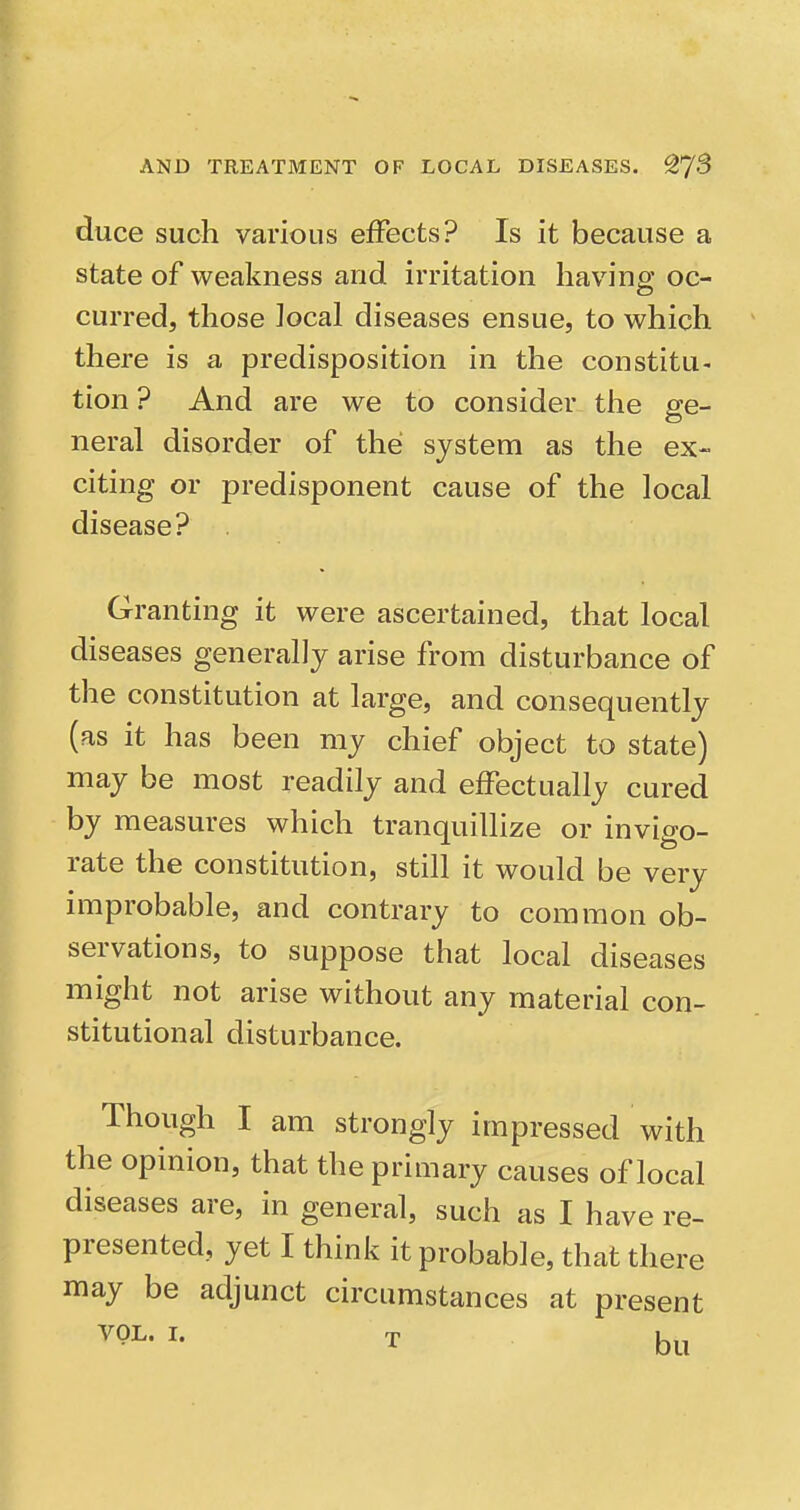 duce such various effects? Is it because a state of weakness and irritation having oc- curred, those Jocal diseases ensue, to which there is a predisposition in the constitu- tion ? And are we to consider tiie ge- neral disorder of the system as the ex- citing or predisponent cause of the local disease? Granting it were ascertained, that local diseases generally arise from disturbance of the constitution at large, and consequently (as it has been my chief object to state) may be most readily and effectually cured by measures which tranquillize or invigo- rate the constitution, still it would be very improbable, and contrary to common ob- servations, to suppose that local diseases might not arise without any material con- stitutional disturbance. Though I am strongly impressed with the opinion, that the primary causes of local diseases are, in general, such as I have re- presented, yet I think it probable, that there may be adjunct circumstances at present