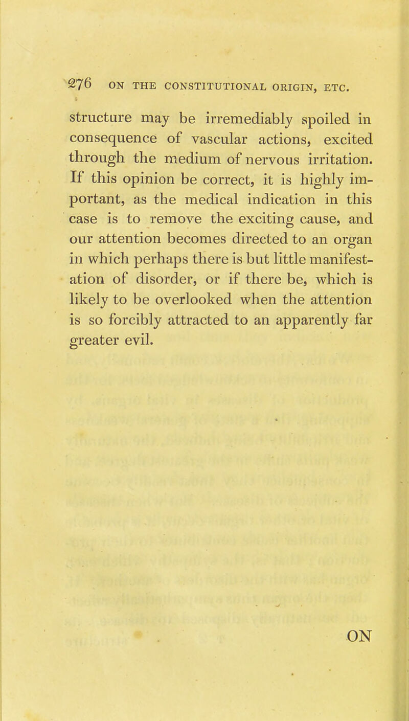 structure may be irremediably spoiled in consequence of vascular actions, excited through the medium of nervous irritation. If this opinion be correct, it is highly im- portant, as the medical indication in this case is to remove the exciting cause, and our attention becomes directed to an organ in which perhaps there is but little manifest- ation of disorder, or if there be, which is likely to be overlooked when the attention is so forcibly attracted to an apparently far greater evil. ON