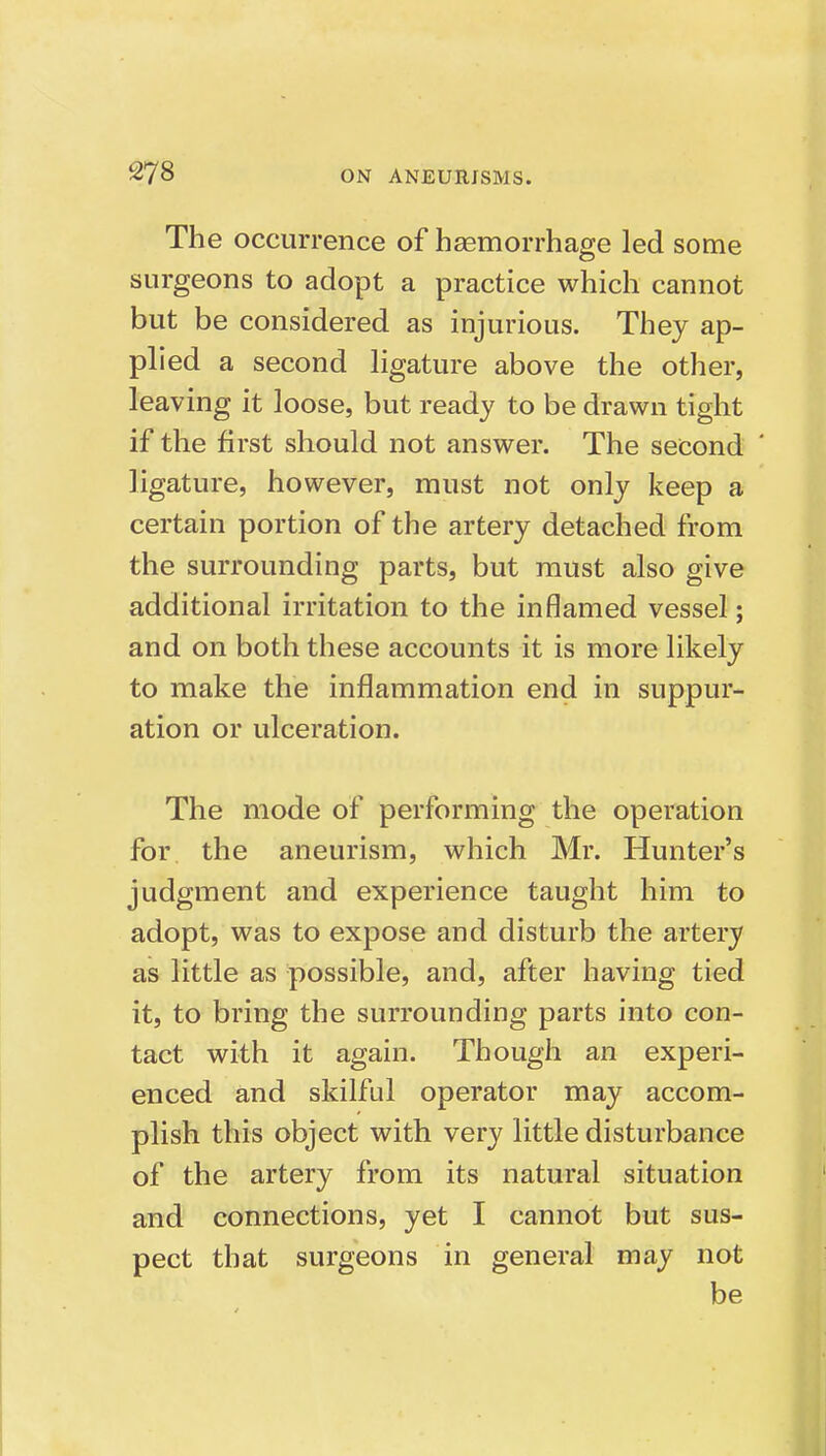 The occurrence of hasmorrhage led some surgeons to adopt a practice which cannot but be considered as injurious. They ap- phed a second hgature above the other, leaving it loose, but ready to be drawn tight if the first should not answer. The second ligature, however, must not only keep a certain portion of the artery detached from the surrounding parts, but must also give additional irritation to the inflamed vessel; and on both these accounts it is more likely to make the inflammation end in suppur- ation or ulceration. The mode of performing the operation for. the aneurism, which Mr. Hunter's judgment and experience taught him to adopt, was to expose and disturb the artery as little as possible, and, after having tied it, to bring the surrounding parts into con- tact with it again. Though an experi- enced and skilful operator may accom- plish this object with very little disturbance of the artery from its natural situation and connections, yet I cannot but sus- pect that surgeons in general may not be