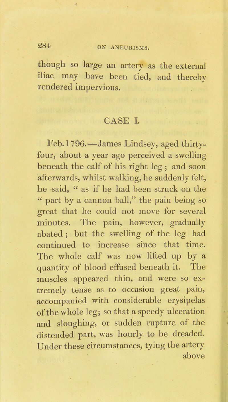 though so large an artery as the external iliac may have been tied, and thereby rendered impervious. CASE I. Feb. 1796.—James Lindsey, aged thirty- four, about a year ago perceived a swelling beneath the calf of his right leg ; and soon afterwards, whilst walking, he suddenly felt, he said,  as if he had been struck on the  part by a cannon ball, the pain being so great that he could not move for several minutes. The pain, however, gradually abated ; but the swelling of the leg had continued to increase since that time. The whole calf was now lifted up by a quantity of blood effused beneath it. The muscles appeared thin, and were so ex- tremely tense as to occasion great pain, accompanied with considerable erysipelas of the whole leg; so that a speedy ulceration and sloughing, or sudden rupture of the distended part, was hourly to be dreaded. Under these circumstances, tying the artery above