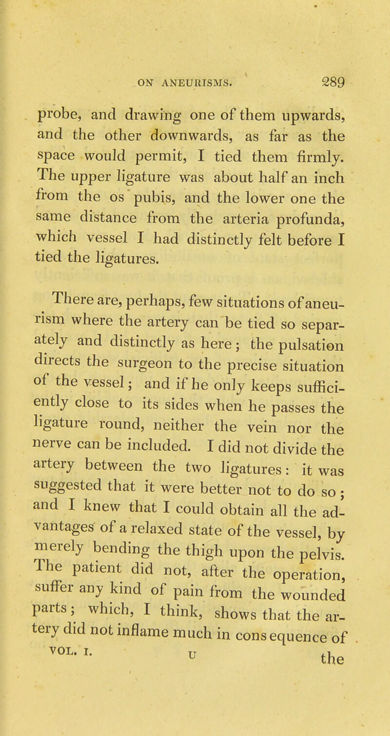 probe, and drawing one of them upwards, and the other downwards, as far as the space would permit, I tied them firmly. The upper ligature was about half an inch from the os pubis, and the lower one the same distance from the arteria profunda, which vessel I had distinctly felt before I tied the ligatures. There are, perhaps, few situations of aneu- rism where the artery can be tied so separ- ately and distinctly as here; the pulsation directs the surgeon to the precise situation of the vessel; and if he only keeps suffici- ently close to its sides when he passes the ligature round, neither the vein nor the nerve can be included. I did not divide the artery between the two ligatures: it was suggested that it were better not to do so; and I knew that I could obtain all the ad- vantages of a relaxed state of the vessel, by merely bending the thigh upon the pelvis. The patient did not, after the operation, suffer any kind of pain from the wounded parts; which, I think, shows that the ar- tery did not inflame much in consequence of