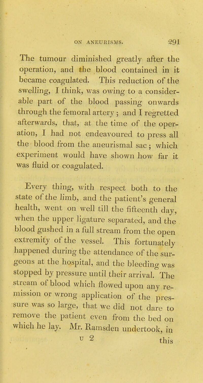 The tumour diminished greatly after the operation, and the blood contained in it became coagulated. This reduction of the swelling, I think, was owing to a consider- able part of the blood passing onwards through the femoral artery ; and I regretted afterwards, that, at the time of the oper- ation, I had not endeavoured to press all the blood from the aneurismal sac; which experiment would have shown how far it was fluid or coagulated. Every thing, with respect both to the state of the hmb, and the patient's general health, went on well till the fifteenth day, when the upper ligature separated, and the blood gushed in a full stream from the open extremity of the vessel. This fortunately happened during the attendance of the sur- geons at the hospital, and the bleeding was stopped by pressure until their arrival. The stream of blood which flowed upon any re- mission or wrong application of the pres- sure was so large, that we did not dare to remove the patient even from the bed on which he lay. Mr. Ramsden undertook, in u 2 this