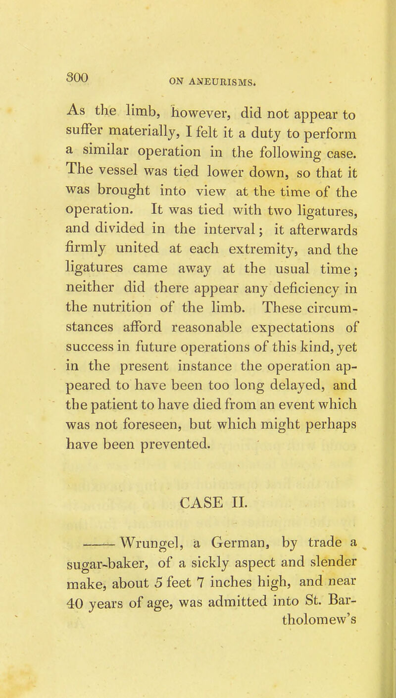 soo ON ANEURISMS. As the limb, however, did not appear to suffer materially, I felt it a duty to perform a similar operation in the following case. The vessel was tied lower down, so that it was brought into view at the time of the operation. It was tied with two ligatures, and divided in the interval; it afterwards firmly united at each extremity, and the ligatures came away at the usual time; neither did there appear any deficiency in the nutrition of the limb. These circum- stances afford reasonable expectations of success in future operations of this kind, yet in the present instance the operation ap- peared to have been too long delayed, and the patient to have died from an event which was not foreseen, but which might perhaps have been prevented. CASE 11. Wrungel, a German, by trade a sugar-baker, of a sickly aspect and slender make, about 5 feet 7 inches high, and near 40 years of age, was admitted into St. Bar- tholomew's