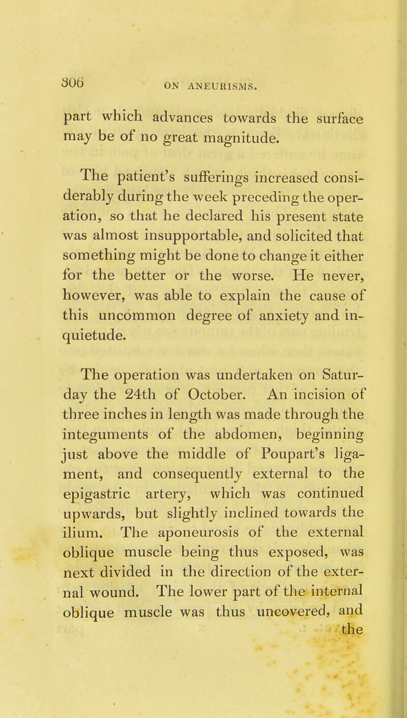 part which advances towards the surface may be of no great magnitude. The patient's sufferings increased consi- derably during the week preceding the oper- ation, so that he declared his present state was almost insupportable, and solicited that something might be done to change it either for the better or the worse. He never, however, was able to explain the cause of this uncommon degree of anxiety and in- quietude. The operation was undertaken on Satur- day the 24th of October. An incision of three inches in length was made through the integuments of the abdomen, beginning just above the middle of Poupart's liga- ment, and consequently external to the epigastric artery, which was continued upwards, but slightly inclined towards the ilium. The aponeurosis of the external oblique muscle being thus exposed, was next divided in the direction of the exter- nal wound. The lower part of the internal oblique muscle was thus uncovered, and the