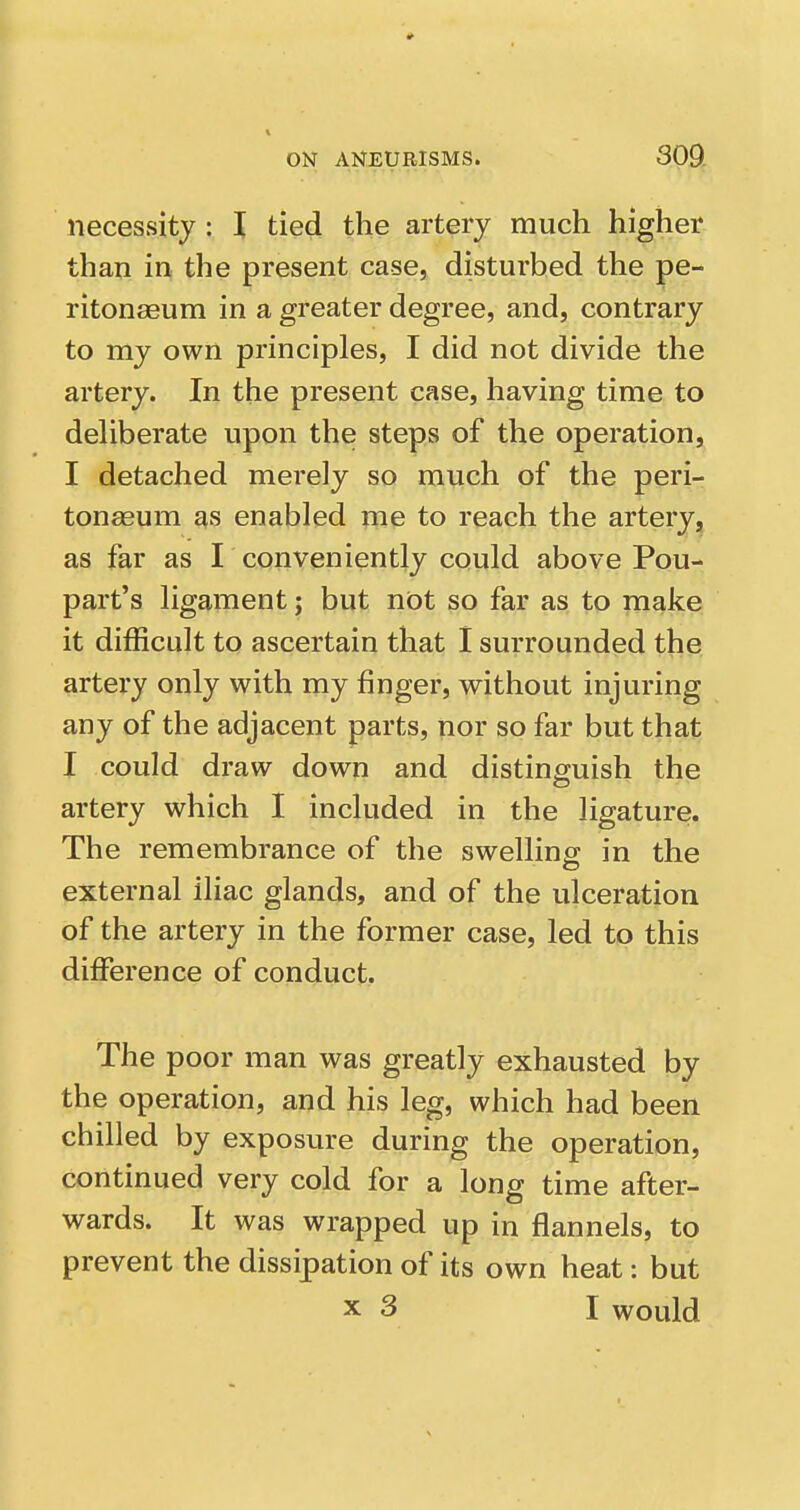 necessity : I tied the artery much higher than in the present case, disturbed the pe- ritonaeum in a greater degree, and, contrary to my own principles, I did not divide the artery. In the present case, having time to deliberate upon the steps of the operation, I detached merely so much of the peri- tonaeum as enabled me to reach the artery, as far as I conveniently could above Pou- part's ligament; but not so far as to make it difficult to ascertain that I surrounded the artery only with my finger, without injuring any of the adjacent parts, nor so far but that I could draw down and distinguish the artery which I included in the ligature. The remembrance of the swellinp; in the external iliac glands, and of the ulceration of the artery in the former case, led to this difference of conduct. The poor man was greatly exhausted by the operation, and his leg, which had been chilled by exposure during the operation, continued very cold for a long time after- wards. It was wrapped up in flannels, to prevent the dissipation of its own heat: but X 3 I would