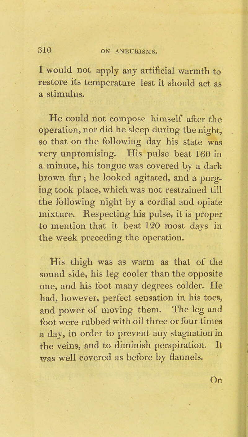 I would not apply any artificial warmth to restore its temperature lest it should act as a stimulus. He could not compose himself after the operation, nor did he sleep during the night, so that on the following day his state was Very unpromising. His pulse beat 160 in a minute, his tongue was covered by a dark brown fur ; he looked agitated, and a purg- ing took place, which was not restrained till the following night by a cordial and opiate mixture. Respecting his pulse, it is proper to mention that it beat 120 most days in the week preceding the operation. His thigh was as warm as that of the sound side, his leg cooler than the opposite one, and his foot many degrees colder. He had, however, perfect sensation in his toes, and power of moving them. The leg and foot were rubbed with oil three or four times a day, in order to prevent any stagnation in the veins, and to diminish perspiration. It was well covered as before by flannels. On