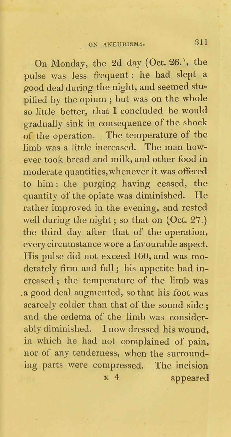 On Monday, the 2d day (Oct. 26.\ the pulse was less frequent: he had slept a good deal during the night, and seemed stu- pified by the opium ; but was on the whole so little better, that 1 concluded he would gradually sink in consequence of the shock of the operation. The temperature of the limb was a little increased. The man how- ever took bread and milk, and other food in moderate quantities,whenever it was offered to him: the purging having ceased, the quantity of the opiate was diminished. He rather improved in the evening, and rested well during the night; so that on (Oct. 27.) the third day after that of the operation, every circumstance wore a favourable aspect. His pulse did not exceed 100, and was mo- derately firm and full; his appetite had in- creased ; the temperature of the limb was .a good deal augmented, so that his foot was scarcely colder than that of the sound side; and the oedema of the limb wavS consider- ably diminished. I now dressed his wound, in which he had not complained of pain, nor of any tenderness, when the surround- ing parts were compressed. The incision X 4 appeared