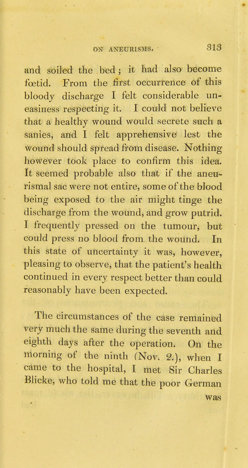 ON ANEURISMS. • Sl5 and soiled the bed; it had also become foetid. From the first occurrence of this bloody discharge I felt considerable un- easiness respecting it. I could not believe that a healthy wound would secrete such a sanies, and I felt apprehensive lest the wound should spread from disease. Nothing however took place to confirm this idea;. It seemed probable also that if the aneu- rismal sac were not entire, some of the blood being exposed to the air might tinge the discharge from the wound, and grow putrid. I frequently pressed on the tumour, but could press no blood from the wound. In this state of uncertainty it was, however, pleasing to observe, that the patient's health continued in every respect better than could reasonably have been expected. The circumstances of the case remained very much the same during the seventh and eighth days after the operation. On the morning of the ninth (Nov. 2.), when I came to the hospital, I met Sir Charles Blicke, who told me that the poor German was