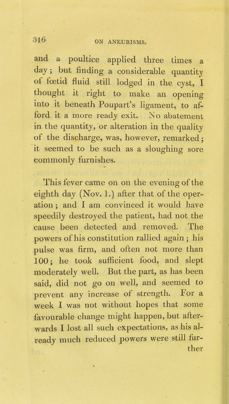 and a poultice applied three times a day; but finding a considerable quantity of foetid fluid still lodged in the cyst, I thought it right to make an opening into it beneath Poupart's ligament, to af- ford it a more ready exit. No abatement in the quantity, or alteration in the quality of the discharge, was, however, remarked; it seemed to be such as a sloughing sore commonly furnishes. This fever came on on the evening of the eighth day (Nov. 1.) after that of the oper- ation ; and I am convinced it would have speedily destroyed the patient, had not the cause been detected and removed. The powers of his constitution rallied again ; his pulse was firm, and often not more than 100; he took sufficient food, and slept moderately well. But the part, as has been said, did not go on well, and seemed to prevent any increase of strength. For a week I was not without hopes that some favourable change might happen, but after- wards I lost all such expectations, as his al- ready much reduced powers were still fur- ther