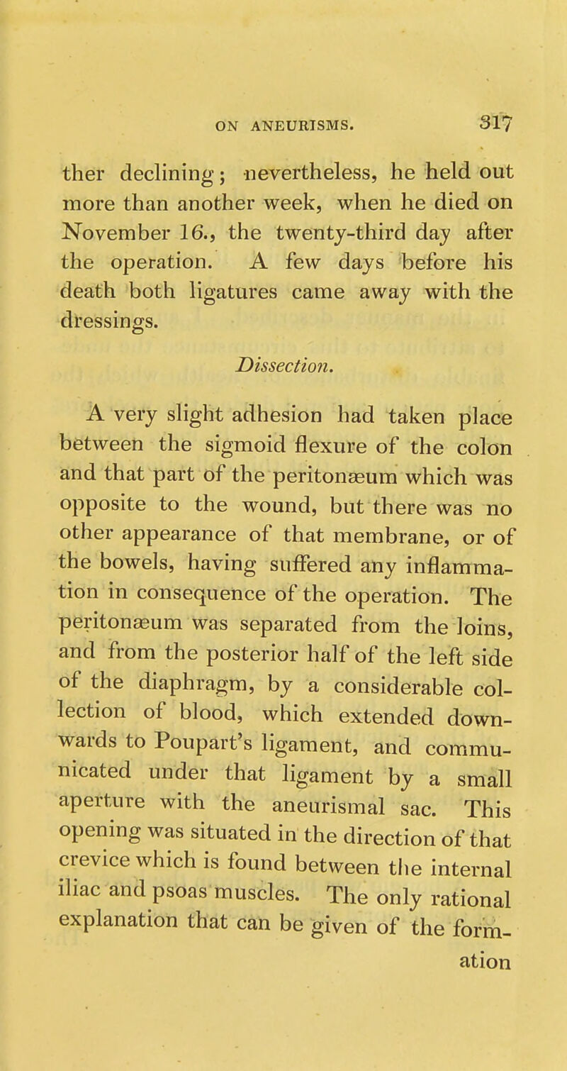 ther declining; nevertheless, he held out more than another week, when he died on November 16., the twenty-third day after the operation. A few days before his death both ligatures came away with the dressings. Dissectio?i. A very slight adhesion had taken place between the sigmoid flexure of the colon and that part of the peritonaeum which was opposite to the wound, but there was no other appearance of that membrane, or of the bowels, having suffered any inflamma- tion in consequence of the operation. The peritoneum was separated from the loins, and from the posterior half of the left side of the diaphragm, by a considerable col- lection of blood, which extended down- wards to Poupart's ligament, and commu- nicated under that ligament by a small aperture with the aneurismal sac. This opening was situated in the direction of that crevice which is found between the internal iliac and psoas muscles. The only rational explanation that can be given of the form- ation