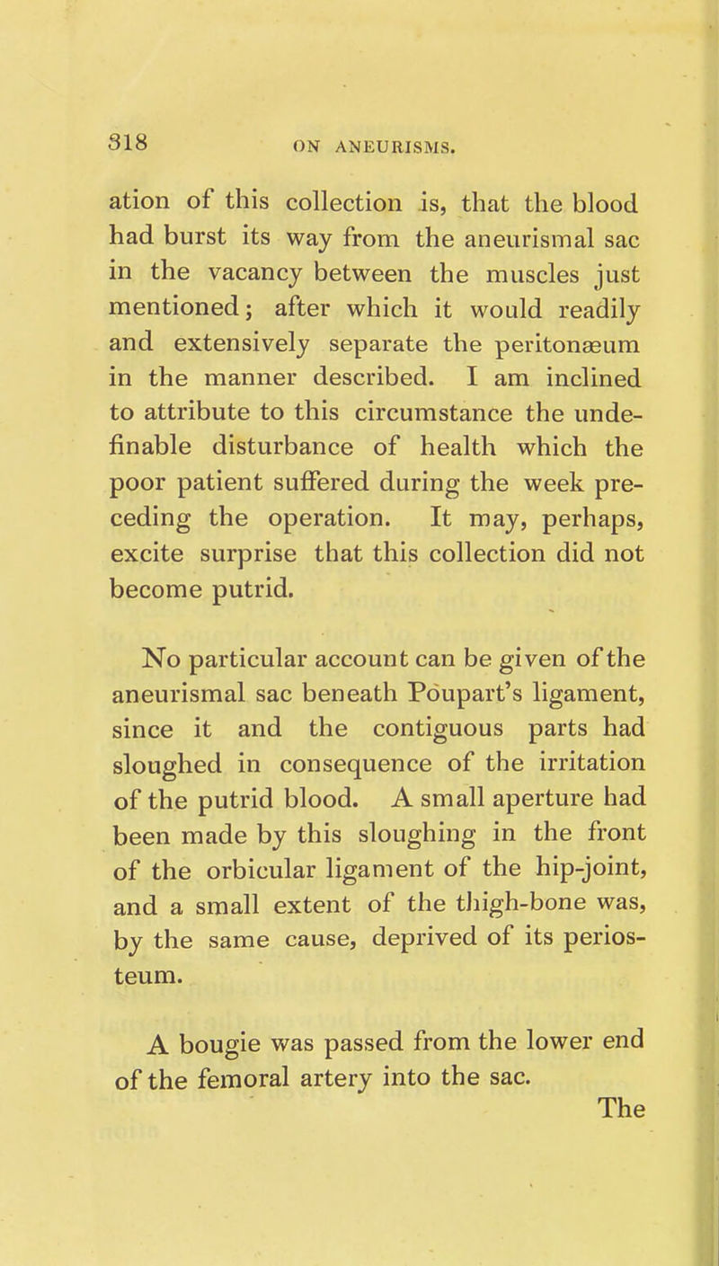 818 ation of this collection is, that the blood had burst its way from the aneurismal sac in the vacancy between the muscles just mentioned; after which it would readily and extensively separate the peritonaeum in the manner described. I am inclined to attribute to this circumstance the unde- finable disturbance of health which the poor patient suffered during the week pre- ceding the operation. It may, perhaps, excite surprise that this collection did not become putrid. No particular account can be given of the aneurismal sac beneath Pdupart's ligament, since it and the contiguous parts had sloughed in consequence of the irritation of the putrid blood. A small aperture had been made by this sloughing in the front of the orbicular ligament of the hip-joint, and a small extent of the tliigh-bone was, by the same cause, deprived of its perios- teum. A bougie was passed from the lower end of the femoral artery into the sac. The