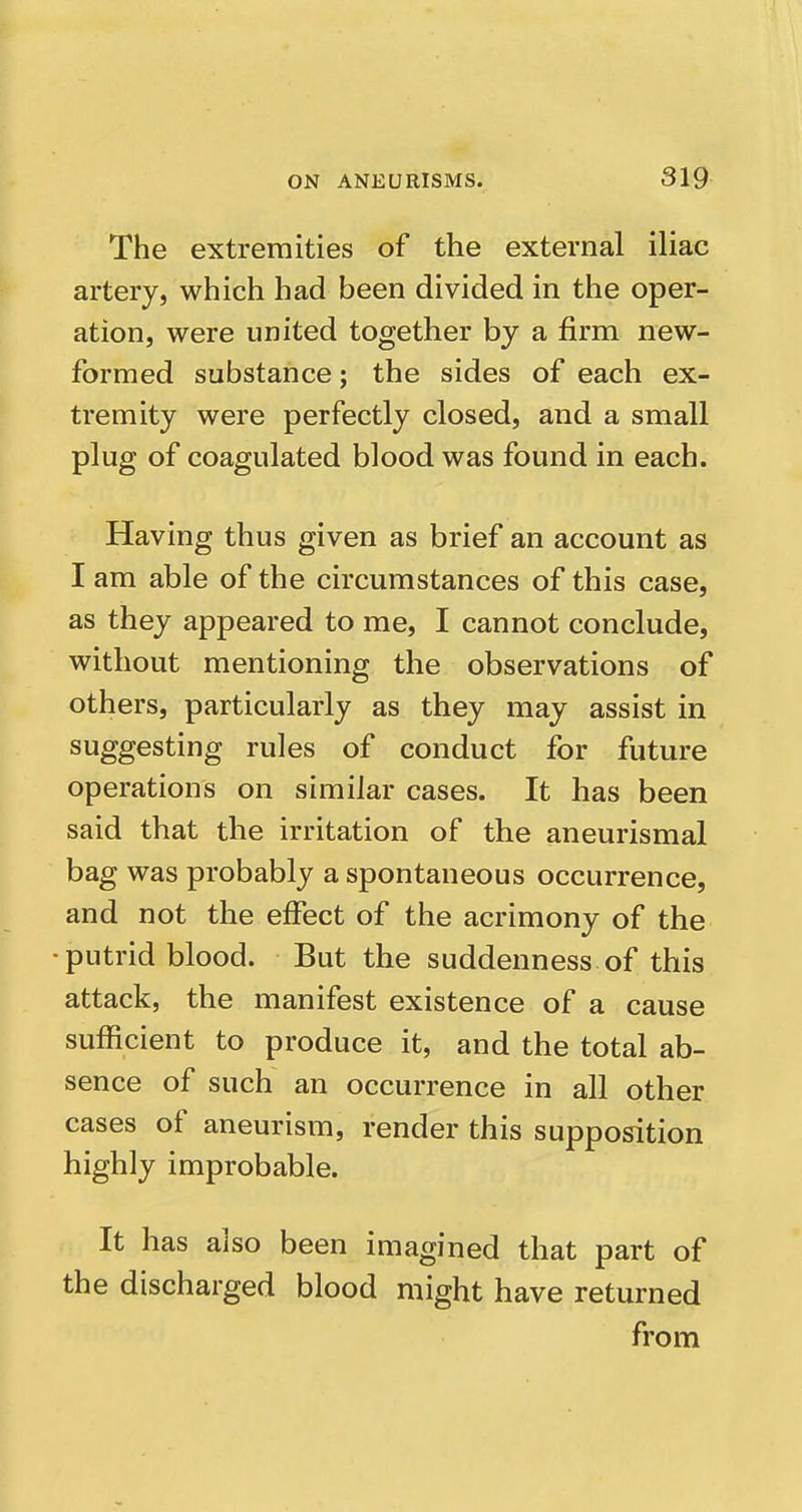 The extremities of the external iliac artery, which had been divided in the oper- ation, were united together by a firm new- formed substance; the sides of each ex- tremity were perfectly closed, and a small plug of coagulated blood was found in each. Having thus given as brief an account as I am able of the circumstances of this case, as they appeared to me, I cannot conclude, without mentioning the observations of others, particularly as they may assist in suggesting rules of conduct for future operations on similar cases. It has been said that the irritation of the aneurismal bag was probably a spontaneous occurrence, and not the effect of the acrimony of the • putrid blood. But the suddenness of this attack, the manifest existence of a cause sufficient to produce it, and the total ab- sence of such an occurrence in all other cases of aneurism, render this supposition highly improbable. It has also been imagined that part of the discharged blood might have returned from