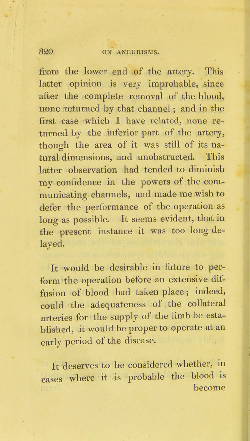 from the lower end of the artery. This latter opinion is very improbable, since after the complete removal of the blood, none returned by that channel; and in the first case which I have related, none re- turned by the inferior part of the artery, though the area of it was still of its na- tural dimensions, and unobstructed. This latter observation had tended to diminish my confidence in the powers of the com- municating channels, and made me wish to defer the performance of the operation as long as possible. It seems evident, that in the present instance it was too long de- layed. It would be desirable in future to per- form the operation before an extensive dif- fusion of blood had taken place; indeed, could the adequateness of the collateral arteries for the supply of the limb be esta- blished, it would be proper to operate at an early period of the disease. It deserves to be considered whether, in cases where it is probable the blood is become