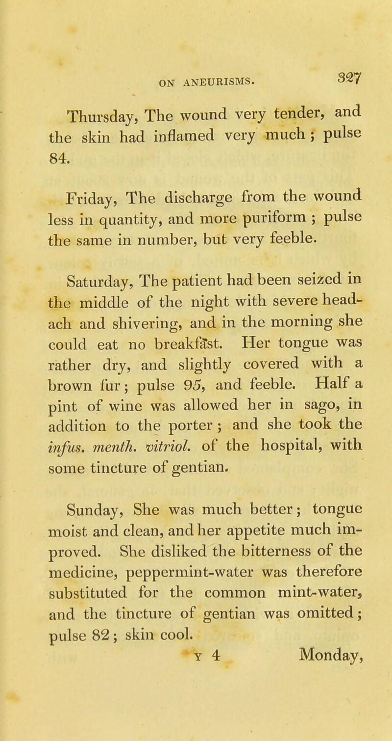 Thursday, The wound very tender, and the skin had inflamed very much ; pulse 84. Friday, The discharge from the wound less in quantity, and more puriform ; pulse the same in number, but very feeble. Saturday, The patient had been seized in the middle of the night with severe head- ach and shivering, and in the morning she could eat no breakfast. Her tongue was rather dry, and slightly covered with a brown fur; pulse 95, and feeble. Half a pint of wine was allowed her in sago, in addition to the porter ; and she took the infus. mentli. vitriol, of the hospital, with some tincture of gentian. Sunday, She was much better; tongue moist and clean, and her appetite much im- proved. She disliked the bitterness of the medicine, peppermint-water was therefore substituted for the common mint-water, and the tincture of gentian was omitted; pulse 82; skin cool.  Y 4 Monday,