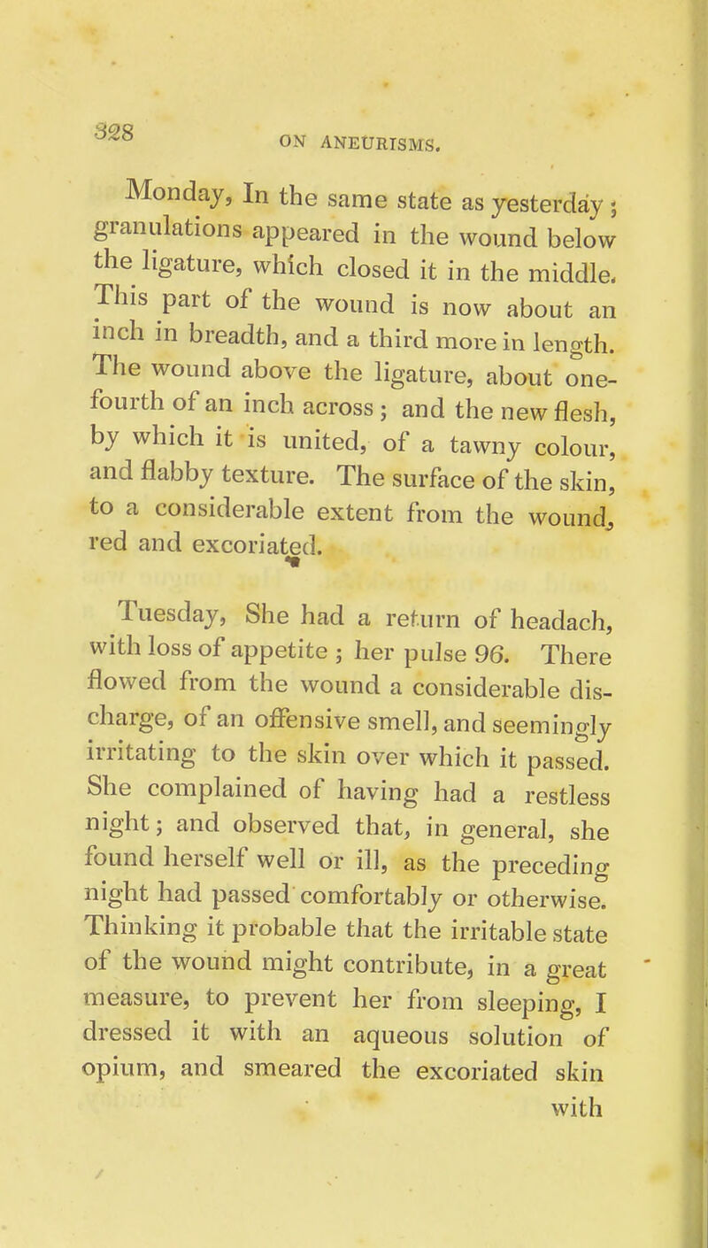 ON ANEURISMS. Monday, In the same state as yesterday; granulations appeared in the wound below the ligature, which closed it in the middle. This part of the wound is now about an inch in breadth, and a third more in length. The wound above the ligature, about one- fourth of an inch across; and the new flesh, by which it 'is united, of a tawny colour, and flabby texture. The surface of the skin, to a considerable extent from the wound^ red and excoriated. Tuesday, She had a return of headach, with loss of appetite ; her pulse 96. There flowed from the wound a considerable dis- charge, of an offensive smell, and seemingly irritating to the skin over which it passed. She complained of having had a restless night; and observed that, in general, she found herself well or ill, as the preceding night had passed comfortably or otherwise. Thinking it probable that the irritable state of the wound might contribute, in a great measure, to prevent her from sleeping, I dressed it with an aqueous solution of opium, and smeared the excoriated skin with