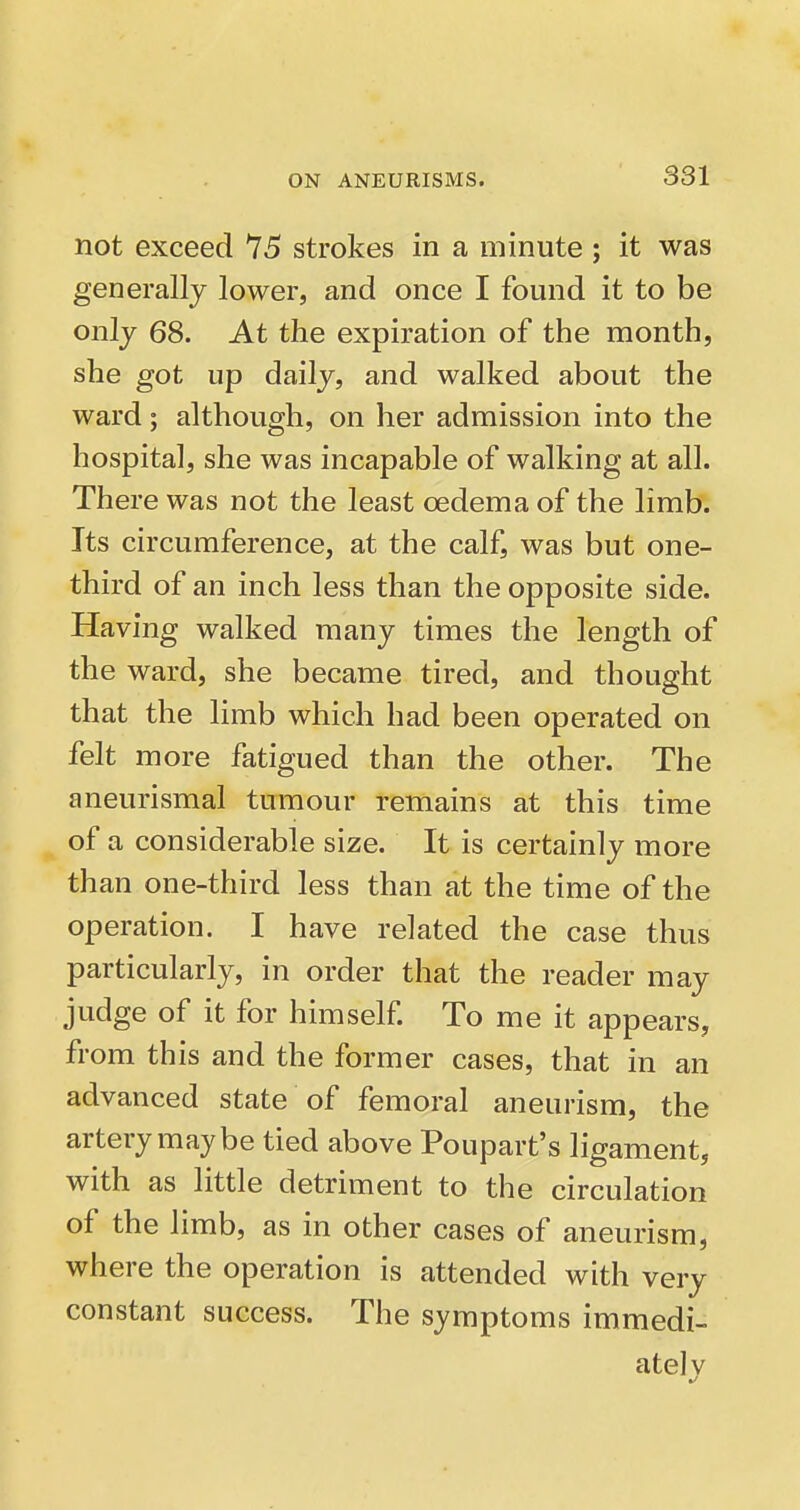 not exceed 75 strokes in a minute ; it was generally lower, and once I found it to be only 68. At the expiration of the month, she got up daily, and walked about the ward; although, on her admission into the hospital, she was incapable of walking at all. There was not the least oedema of the limb. Its circumference, at the calf, was but one- third of an inch less than the opposite side. Having walked many times the length of the ward, she became tired, and thought that the limb which had been operated on felt more fatigued than the other. The aneurismal tumour remains at this time of a considerable size. It is certainly more than one-third less than at the time of the operation. I have related the case thus particularly, in order that the reader may judge of it for himself To me it appears, from this and the former cases, that in an advanced state of femoral aneurism, the artery may be tied above Poupart's ligament, with as little detriment to the circulation of the limb, as in other cases of aneurism, where the operation is attended with very constant success. The symptoms immedi- ately